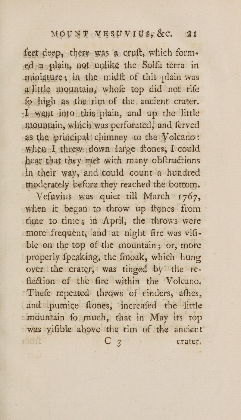 feet deep, there.was ‘a cruft, which form: ed-a-plain, not unlike the Solfa terra in minigture; in the midft of this plain was alittle mountain, whofe top did not rife fo high as the rim-of the. ancient crater. TL went anto this plain, and up the little mountain, which was perforated, and ferved — as the pricipal chimney to the Volcano: -whea I threw:;down large ftones, I could hear that they met with many obftructions in their way, and could count a hundred moderately before they reached the bottom. Vefuvius was quiet till March 1767, when it began to throw up {tones from time to time; in April, the throws were “more frequent, and‘ at night fire was vifi- ble on the top of the mountain; or, more properly fpeaking, the fmoak, which hung over the crater,’ was tinged by the re- -fletion of the fire within the Volcano. “Thefe repeated’ throws of cinders, athes, _and.pumice. ftones, ‘increafed the little “mountain fo much, that in May its top was yifible above the tim of the ancient | ae {A crater.