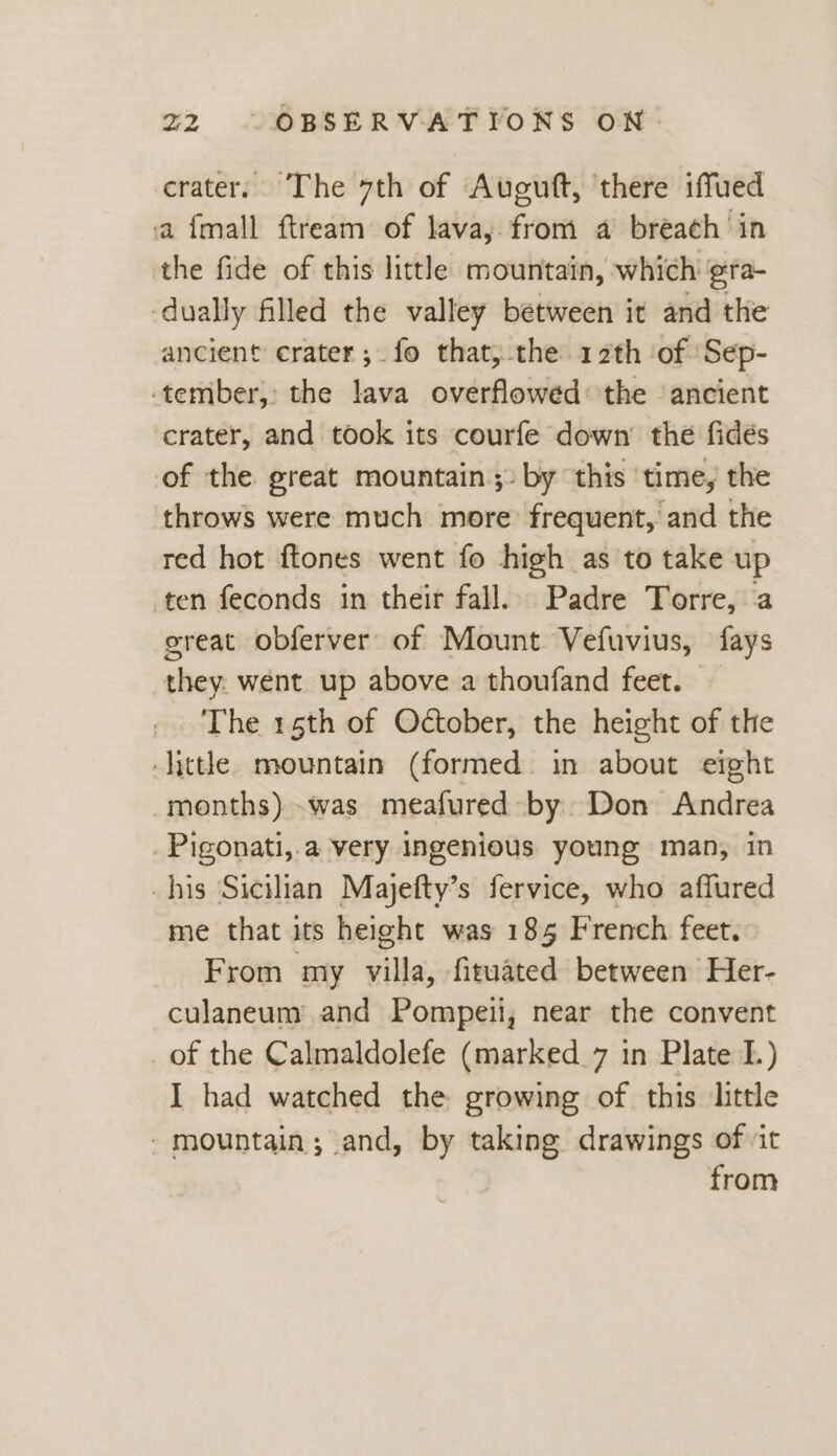 crater. The 7th of Auguft, there iffued a {mall ftream of lava, from a breach ‘in the fide of this little mountain, which ¢ra- dually filled the valley between it and the ancient crater; fo that, the 12th ‘of Sep- tember, the lava overflowed the ‘ancient crater, and took its courfe down’ the fidés of the great mountain: by this ‘time, the throws were much more frequent, and the red hot ftones went fo high as to take up ten feconds in their fall. Padre Torre, a great obferver of Mount Vefuvius, fays they: went up above a thoufand feet. The 15th of October, the height of the little. mountain (formed. in about eight -months) was meafured by. Don Andrea _Pigonati,.a very Ingenious young man, in his Sicilian Majefty’s fervice, who affured me that its height was 185 French feet. From my villa, fituated between Her- culaneum and Pompeii, near the convent _ of the Calmaldolefe (marked 7 in Plate I.) I had watched the growing of this little - mountain; and, by taking drawings of ‘it from