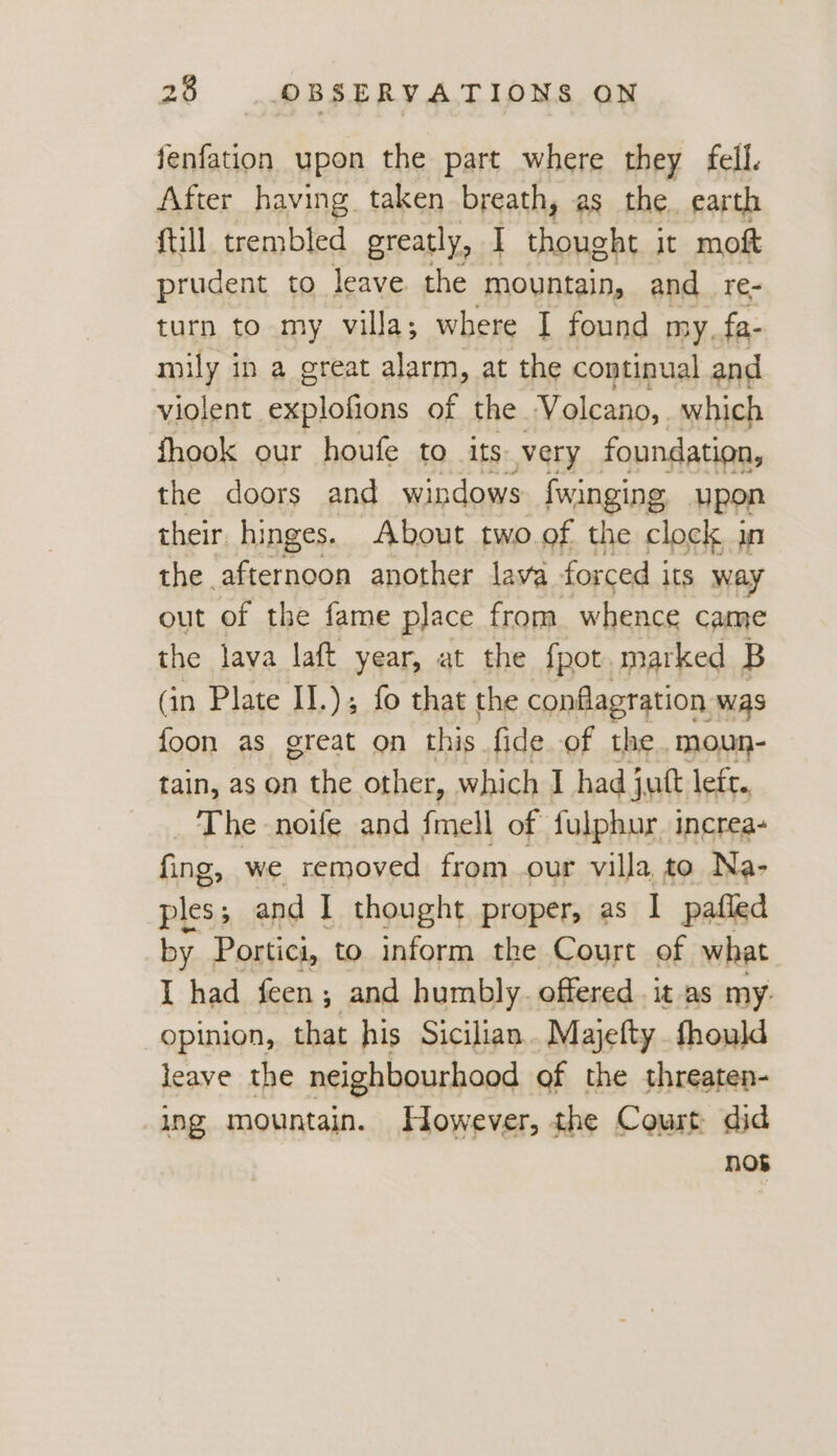 fenfation upon the part where they fell. After having taken breath, as the. earth ftill trembled greatly, I san it moft prudent to leave the mountain, and_re- turn to my villa; where I found my. fa- mily in a great alarm, at the continual and violent i of the Volcano,. which fhook our houfe to its. very foundation, the doors and windows {winging upon their. hinges. About two. of the clock un the afternoon another lava forced i its way out of the fame place from whence came the lava laft year, at the fpot. marked B (in Plate II.); fo that the conflagration was foon as great on this fide. of the. moun- tain, as on the other, which I had jut leir,, The noife and fmell of fulphur. increa- fing, we removed from our villa, to Na- ples; and I thought proper, as I pafled by Portici, to inform tke Court of what I had feen; and humbly. offered it as my. opinion, that his Sicilian. Majefty fhould leave the neighbourhood of the threaten- ing mountain. However, the Court did nob