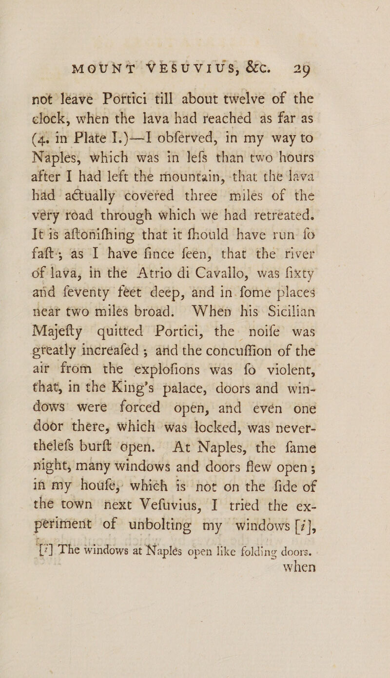 not léave Portici till about twelve of the clock, when the lava had reached as far as (4. in Plate I.)—I obferved, in my way to Naples, which was in lefs than two hours after I had left the mountain, that the lava had actually covered three miles of the very road through which we had retreated. It is aftonifhing that it fhould have run: fo faft',; as I have fince feen, that the river of lava, in the Atrio di Cavallo, was fixty and feventy feet deep, and in. fome places near two miles broad. When his Sicilian Majefty quitted Portici, the noife was greatly incréaféd ; arid the concuffion of the air from the explofions was fo violent, that, in the King’s palace, doors and win- dows were forced open, and evén one door there, which was locked, was never- thelefs burft open. At Naples, the fame night, many windows and doors flew open; in my houfe; which is not on the fide of the town next Vefuvius, I tried the ex- perndert of unbolting my windows [7], t 7] os windows at Naplés open like icing doors. when