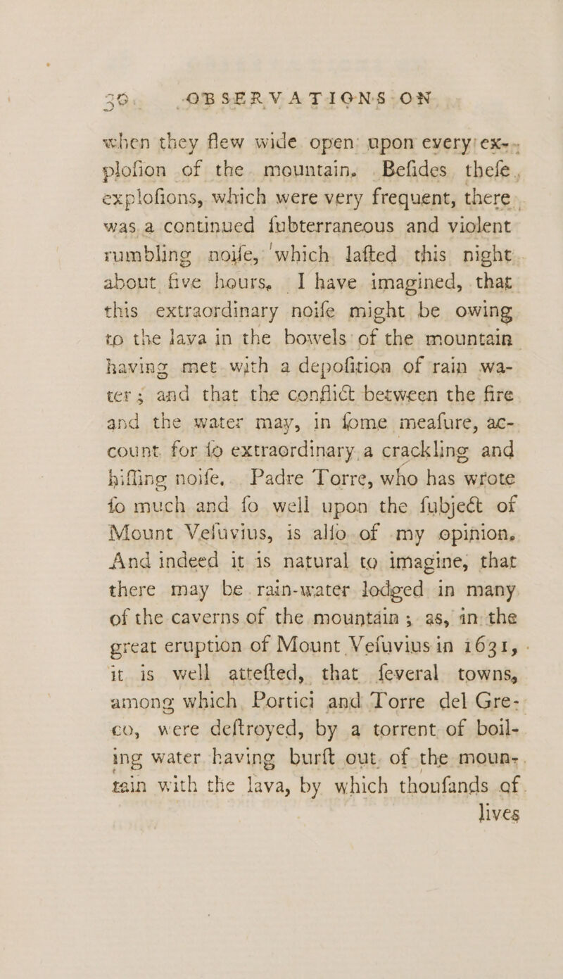 n/ when they flew wide open: upon every) ex-. plofion of the mountain, .Befides thefe., explofions, which were very frequent, there» was.a continued {ubterraneous and violent rumbling noife, ‘which lafted this night about. eam hours, _I have imagined, . that this extraordinary noife might be owing to the lava in the bowels: of the mountain having met with a depofition of ‘rain wa- ter; and that the conflict between the fire and the water may, in fome meafure, ac- count. for {o extraordinary, a crackling and biffing noife, Padre Torre, who has wrote fo much and fo well upon the fubjeét of Mount Veluvius, is allo of my opinion, And indeed it is natural to imagine, that there may be rain-water lodged in many of the caverns of the mountain ; as, in the reat eruption of Mount Vefuviusin 1631, . it is well attefted, that feveral towns, among which, Portici and Torre del Gre- co, were deftroyed, by a torrent of boil- ing water having burft out. of the moun-. tain with the ees by which thoufands of. lives