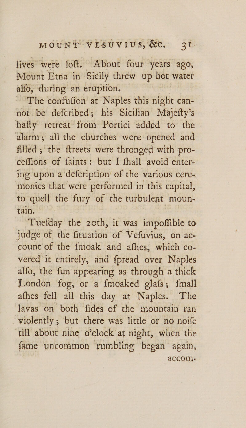 lives were loft. About four years ago, Mount Etna in Sicily threw up bot water alfo, during an eruption. | ‘The confufion at Naples this night can- not be defcribed; his Sicilian Majefty’s hafty retreat from Portici added to the alarm; all the churches were opened and filled ; the ftreets were thronged with pro- ceffions of faints: but I fhall avoid enter- ing upon a defcription of the various cere- monies that were performed in this capital, to quell the fury of the turbulent moun- tain. Tuefday the 2oth, it was impofible to judge of the fituation of Vefuvius, on ac- count of the fmoak and afhes, which co- vered it entirely, and f{pread over Naples alfo, the fun appearing as through a thick London fog, or a fmoaked alals's {mall afhes fell all this day at Naples. The Javas on both fides of the mountain ran violently ; but there was little or no nove ‘till about nine o’clock at night, when the fame uncommon ‘rumbling began again, accom-