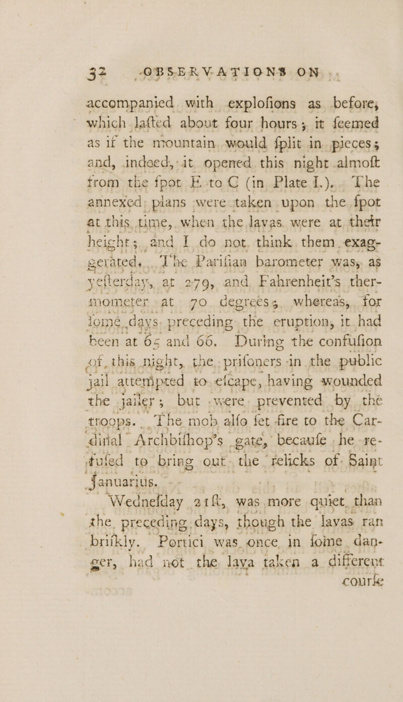 accompanied with explofions as before, which laftted about four hours; it feemed as if the mountain would fplit in pieces; and, indeed, it opened. this night. ae trom the fpot E to C (in Plate 1.).. annexed; pians »were taken upon the wed at this time, when the lavas were at, their heig ht; And I do not, think them exag- sernteds ~~ Dhe Parifian barometer wasy as yefterday, at 279, and Fahrenheit’s ther- smometer at 70 degrees 5 whereas, for lome,, days. preceding cite eruption, it had been at 65 and 66. During the confufion ot, this night, the, prifoners in the public jail attempted to. elcape, having wounded the Jailer 5 but .were. prevented by the tHOOpS. .. The mob alfo fet fire to the Car- distal” Archbifhop’s gate, becaute , he -re- tufed to bring out» the” relicks of. Saint Januarius, : Wednelday _ aif, was more quiet, than the, preceding, days, though the lavas. ran _britkly. Portici was_ once in iome dan- ger, hi id not the aya taken a different 3 courte