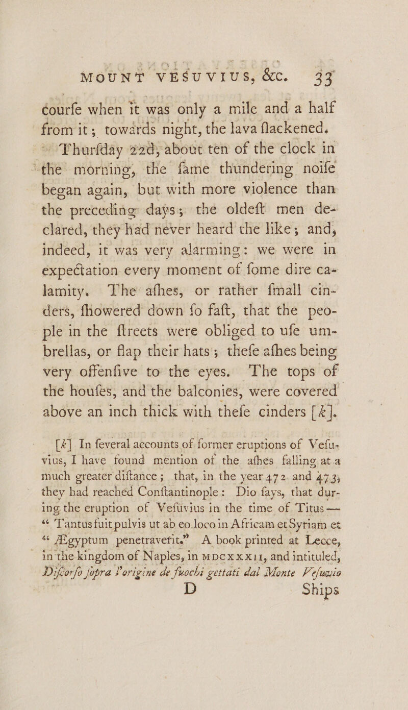 éourfe when it was § only a mile and a half from it; towards night, the lava flackened. /Phorfday ead, about ten of the clock in “the morning, the fame thundering noife began again, but with more Cokie than the preceding days; the oldeft men de- clared, they had never heard the hike; and, indeed, it was very alarming: we were in expectation every moment of fome dire cas lamity. The afhes, or rather {mall cin- ders, fhowered down fo faft, that the peo- ple in the ftreets were obliged to ufe um- brellas, or flap their hats; thefe afhes being very offenfive to the eyes. ‘The tops of the houfes, and the balconies, were covered above an inch thick with thefe cinders [4]. fk] In feveral accounts of former eruptions of Vefu- vius, I have found mention of the athes falling at.a much greater diftance; that, in the year 472. and 473; they had reached Conftantinople: Dio fays, that dur- ing the eruption of Vefuvius in the time of Titus — “ ‘Tantus fuit pulvis ut ab £0. loco in Africam et Sytiam et i Aigyptum penetravefit.” A book printed at Lecce, ~ in the kingdom of Naples, in wpcx x x11, and intituled, Difcorfo Jopra Vorigine de fuochi gettati dal Monte Ve ase D Ships