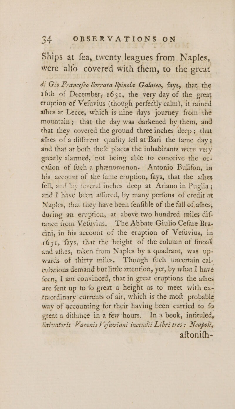 Ships at fea, twenty leagues Eni Naples, were alfo covered with Hee to the great a: Gio Francefco Sorrata Spinola Galateo, fays, that. the 16th of December, 1631, the very day of the great eruption of Vefuvius (though perfectly calm), it rained afhes at Lecce, which is nine days journey from the mountain; that the day was darkened by them, and that they covered the ground three inches deep; that afhes of a different quality fell at Bari the fame day; and that at both thefe places the inhabitants were very greatly alarmed, not being able to conceive the oc- cafion of fush a phenomenon. Antonio Bulifon, in his account of the fame eruption, fays, that the afhes fell, and lay feveral inches deep at Ariano in Puglia; and I have been aff tured, by many perfons of credit at Naples, that they have been fenfible of the fall of afhes, during an eruption, at abeve two hundred mules dif- tunce irom Vetuvius. The Abbate Giulio Cefare Bra- cini, in his account of the eruption of Vefuvius, in 1631, fays, that the height of the column of fmoak and afhes, taken from Naples by a quadrant, was up- wards of thirty miles. Though fuch uncertain cal- culations demand but little attention, yet, by what I havé {een, I am convinced, that in great eruptions the afhes are fent up to fo great a height as to meet with ex- traordinary currents of air, which is the moft probable way of accounting for their having been carried to fo great a dittunce in a few hours. In a book, intituled, Salvatoris Varonis Vefuviani incendti Libri tres: Neapoli, aftonifh-