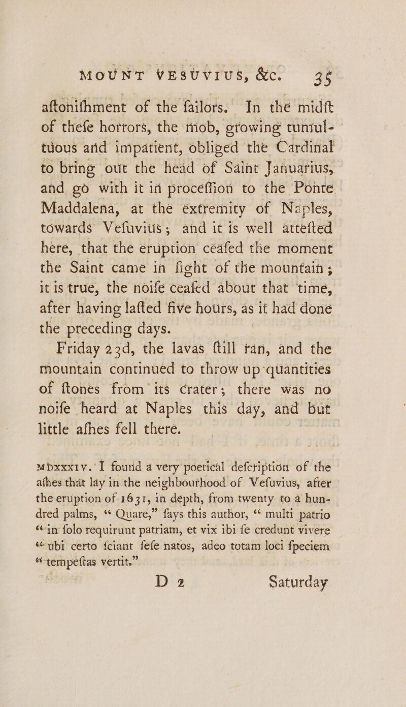 aftonifhment of the failors. In the midft of thefe horrors, the mob, growing runiul- tuous and impatient, obliged the Cardinal to bring out the head of Saint Januarius, and go with it id proceffion to the Ponte Maddalena, at the extremity of Naples, towards Vefuviuis; and it is well attefted here, that the eruption ceafed the moment the Saint came in fight of the mountain ; itis true, the noife ceafed about that time, after having lafted five hours, as it had done the pieecding days. Friday 23d, the lavas ftill tan, and the mountain continued to throw up ‘quantities of ftones from’ its crater; there was no noife heard at Naples this day, and but little afhes fell there. mbxxxiv.'I fourid a very poetical defeription of the afhes that lay in the neighbourhood of Vefuvius, after the eruption of 1631, in depth, from twenty to a hun- dred palms, ‘* Quare,” fays this author, “ multi patrio “in folo requirunt patriam, et vix ibi fe credunt vivere ‘“ ubi certo eee fefe natos, vepoat totam loci fpeciem mt: paper vertite”