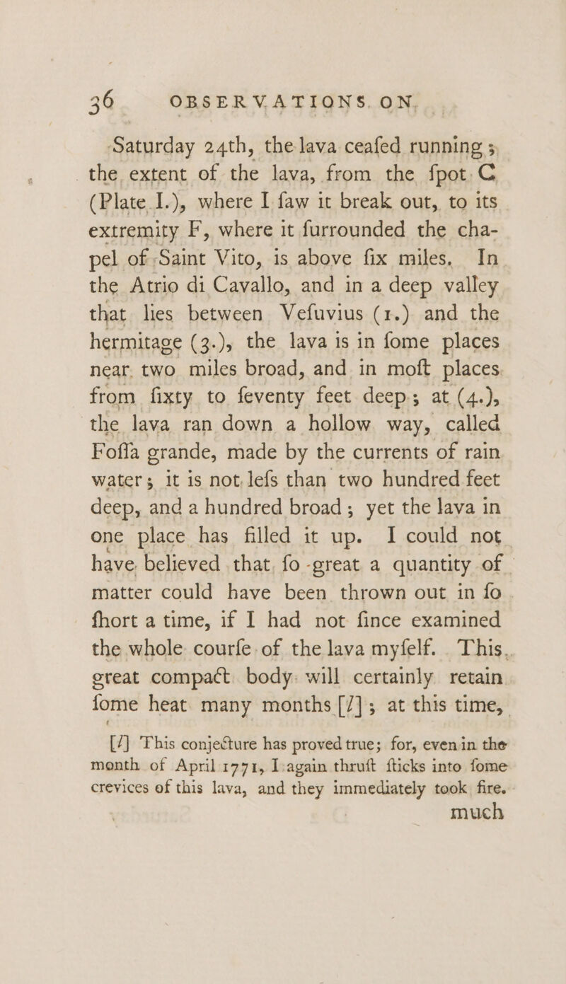Saturday 24th, the lava ceafed running 5 the extent of the lava, from the fpot.C (Plate I.), where I faw it break out, to its extremity F, where it furrounded the cha- pel of Saint Vito, is above fix miles, In the Atrio di Cavallo, and in a deep valley that lies between Vefuvius (1.) and the hermitage (3.), the lava is in fome places near. two miles broad, and in moft places from fixty to feventy feet deep; at (4.), the lava ran down a hollow way, called Foffa grande, made by the currents of rain waters it is not, lefs than two hundred feet deep, and a hundred broad; yet the lava in one place has filled it up. I could not have. believed that, fo - ‘great a quantity of | matter could have been thrown out in fo fhort a time, if I had not fince examined the whole: courfe of the lava myfelf. This, ereat compact body: will certainly retain fome heat many months [/]; at this time, [7] his conjecture has proved true; for, even in the month of April 1771, I:again thruft fticks into fome crevices of this lava, and they immediately took fire. much