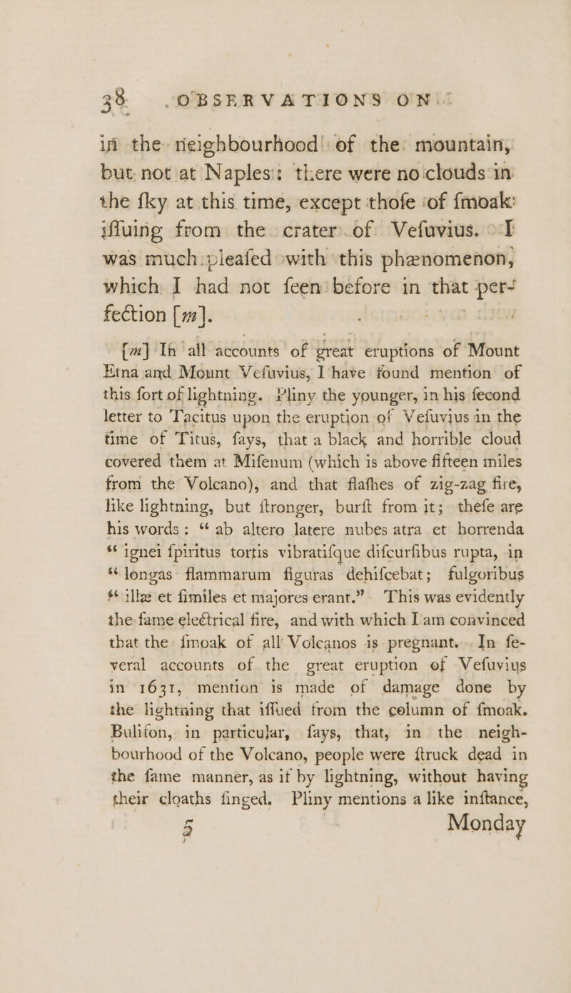 38° «=. OBSERVATIONS ONL if the neighbourhood’: of the: mountain, but: not at Naplesi: there were no clouds in the fky at this time, except thofe ‘of fmoak: ifluing from the. crater.of Vefuvius. TI was much. pleafed »with ‘this phenomenon, which I had not feen before in ome per- fection [m7]. - {m] Th ‘all accounts of great eruptions of Mount Ema and Mount Vefuvius, Ihave found mention of this fort of lightning. Pliny the younger, in his fecond letter to Tacitus upon the eruption of Vefuvjus in the time of Titus, fays, that a black and horrible cloud covered them at Mifenum (which is above fifteen miles from the Volcano), and that flafhes of zig-zag fire, like lightning, but ftronger, burft from it; thefe are his words: ‘ab altero latere nubes atra et horrenda **ignei {piritus tortis vibratifque difcurfibus rupta, in “Jongas flammarum figuras dehifcebat; fulgoribus s+ illze et fimiles et majores erant.” This was evidently the fame eleétrical fire, and with which Iam convinced that the fmoak of all Volcanos is pregnant... In fe- veral accounts of the great eruption ef Vefuvius in 1631, mention is made of damage done by the lightning that iffued from the celumn of {moak. Bulifon, in particujar, fays, that, in the neigh- bourhood of the Volcano, people were {truck dead in the fame manner, as if by lightning, without having their cloaths finged, Pliny mentions a like inftance,
