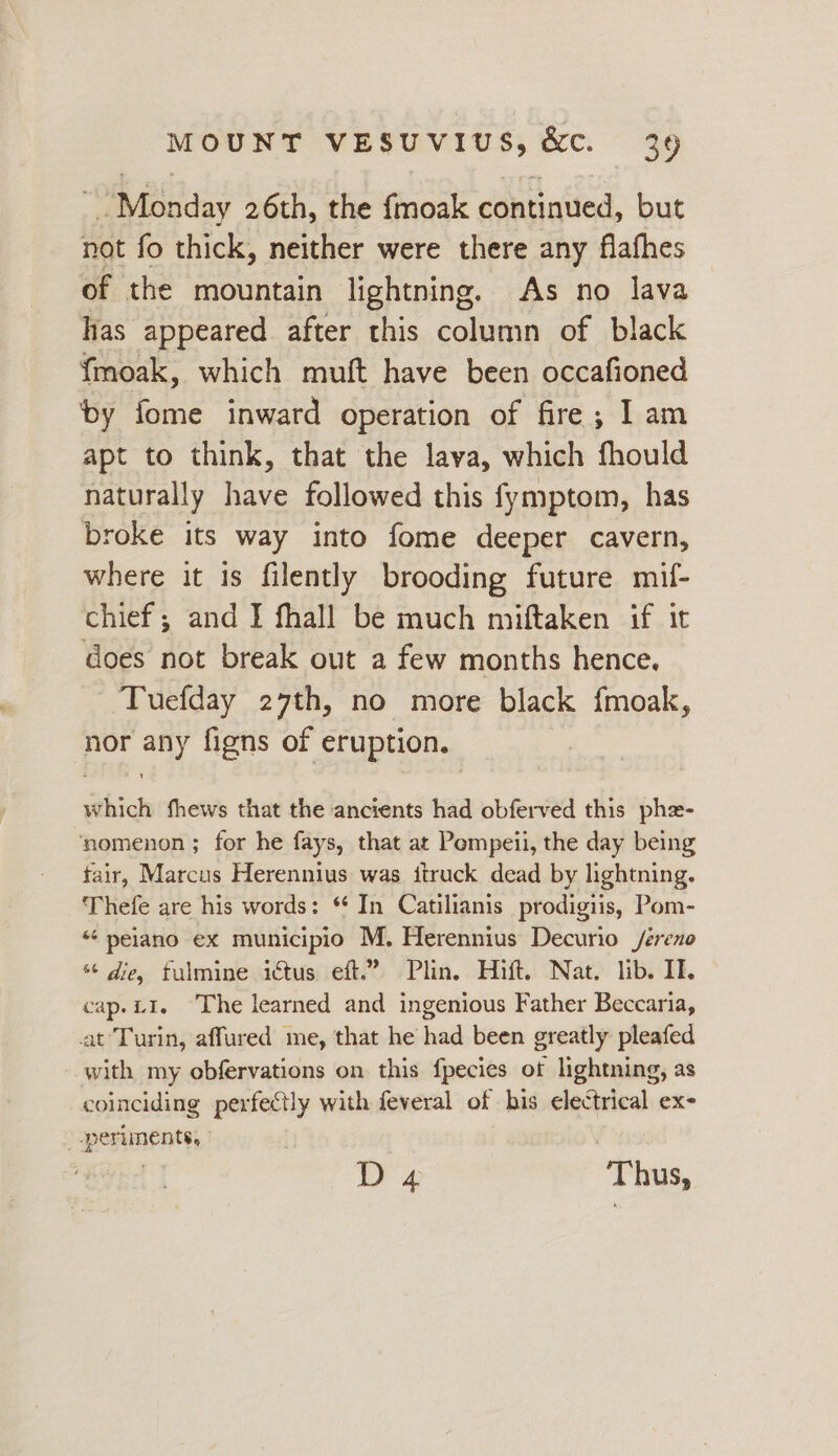 Monday 26th, the fmoak continued, but not fo thick, neither were there any flafhes of the mountain lightning. As no lava has appeared after this column of black fmoak, which muft have been occafioned ‘by fome inward operation of fire; I am apt to think, that the lava, which fhould naturally have followed this fymptom, has broke its way into fome deeper cavern, where it is filently brooding future mif- chief ; and I fhall be much miftaken if it does not break out a few months hence. Tuefday 27th, no more black {moak, nor any figns of eruption. which fhews that the ancients had obferved this pha- ‘nomenon; for he fays, that at Pompeii, the day being fair, Marcus Herennius was iiruck dead by lightning. Thefe are his words: * In Catilianis prodigiis, Pom- “ peiano ex municipio M. Herennius Decurio /éreno ¢ die, fulmine ictus eft.” Plin. Hift. Nat. lib. II. cap.L1. The learned and ingenious Father Beccaria, at Turin, affured me, that he had been greatly pleafed with my obfervations on this fpecies ot lightning, as coinciding perfectly with feveral of his electrical ex- perlinents, i 4 ‘Thus,