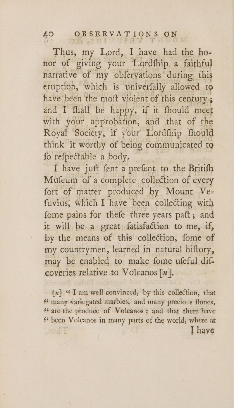 Thus, my Lord, ‘ai had the ho- nor of giving your Lordthip a faithful narrative of my obfervations ‘ during this eruption, ‘which is univerfally allowed to have been ‘the moft violent of this century-; ; and I fhall be happy; if it fhould meet with your approbation, and that of the Royal ‘Society, if your. Lofdthip thould think it worthy of being communicated to fo refpectable a body, . I have juft fent a prefent to the Britifh Mufeum of a complete collection of every fort of matter produced by Mount Ve- fuvius, which I have been colle&amp;ting with fome pains for thefe three years paft; and it will be.a great. fatisfaction to me, if, by the means of this collection, fome of my countrymen, learned in natural hiftory, may be enabled to make fome ufeful dif- coyeries relative to Volcanos [7]. {z} “ I am well convinced, by this collection, that ¢¢ many variegated marbles, and many precious ftones, ‘*¢ are the produce of Volcanos; and that there have * been Volcanos in many parts of the world, where at I have