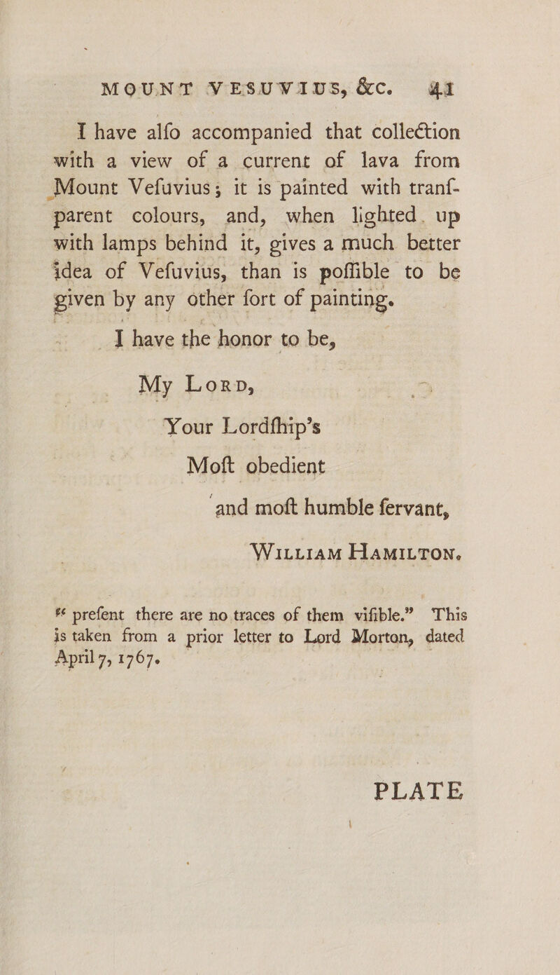 I have alfo accompanied that collection with a view of a current of lava from Mount Vefuvius; it is painted with tranf- parent colours, and, when lighted. up with lamps behind it, gives a much better idea of Vefuvius, than is poflible to be given by any other fort of painting. A have the honor to be, My Lorp, Your Lordfhip’s Moft obedient ‘and moft humble fervant, WitiraM Hamitton, * prefent there are no traces of them vifible.” This is taken from a prior letter to Lord Morton, dated April 7, 1767. PLATE