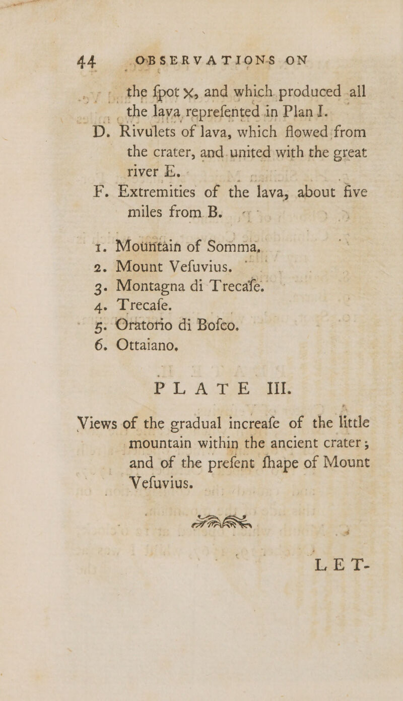 -_ the fpot x, and which. produced .all the lava. reprefented i inPland. | “Dy Rivulets of lava, which flowed from the crater, and.united with the great river E, | I. Ceeetee of the lava, about five miles from. B. oy 1. Mountain of Somma,. 2. Mount Vefuvius. | 3. Montagna di Trecafe. 4. Trecafe. 5. ‘Oratotio di Bofco. 6. Ottaiano, PLATE alt Views of the gradual aed of the little ‘mountain within the ancient crater ; and of the prefent fhape of Mount Vefuvius. TIRE LE T-