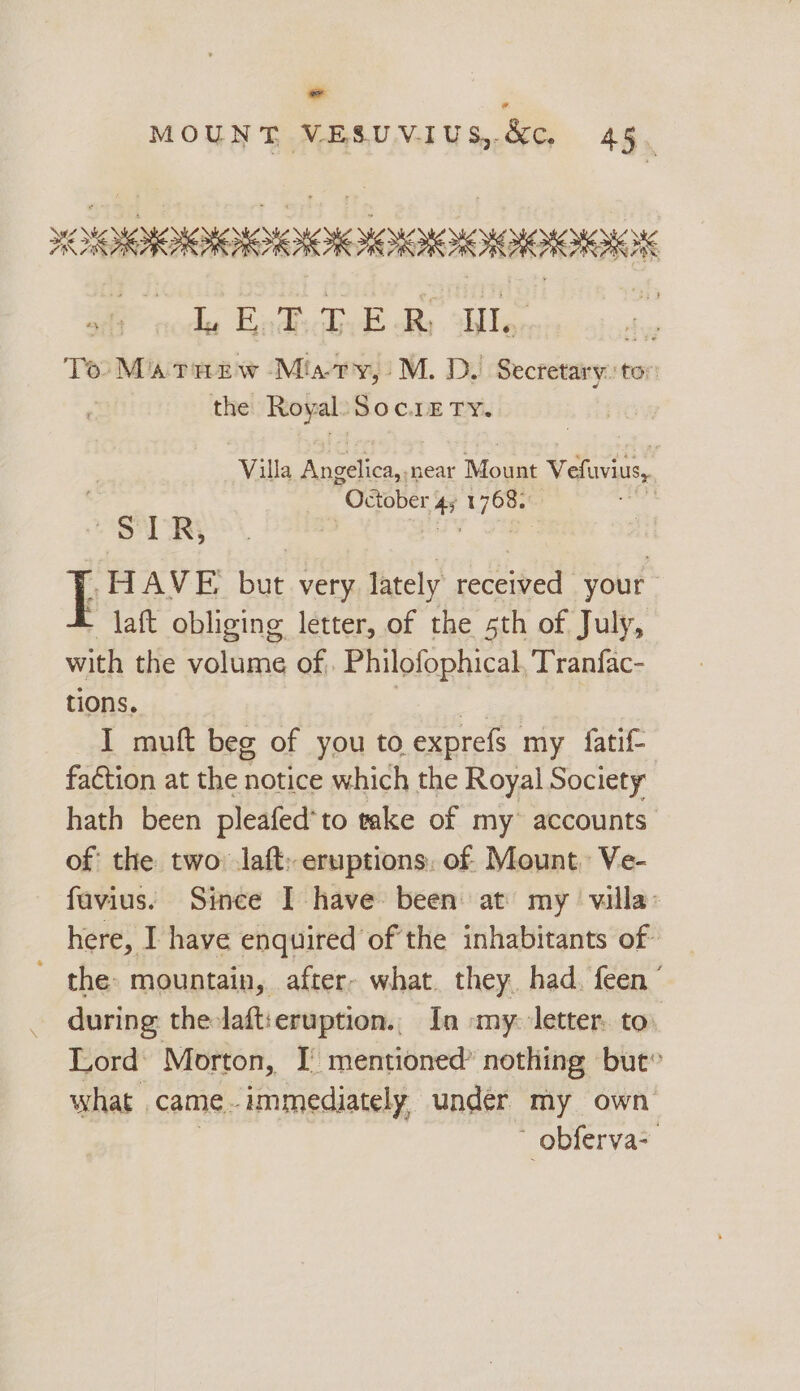 e MOUNT VESUVIUS,.&amp;c. 4§ re HOO AAOR ly Bed i a R. Il. a To MatTnzw Misaty,’ M. D. Secretary. ton the Royal. SOC.LE TY. Villa Anbeicas near Mount Vefuvius,, October , ad whey 3 SERS HAVE but very lately re your 3 laft obliging letter, of the sth of July, with the volume of . Philofophical, Tranfac- tions. I muft beg of you to exprefs my fatif- faction at the notice which the Royal Society hath been pleafed*to take of my accounts of the two: laft: eruptions. of. Mount. Ve- favius. Since I have been at my villa: here, I have enquired of the inhabitants of ~ the: mountain, after- what. they, had. feen ’ during the-laft:eruption.. In my: letter. to Lord Morton, I mentioned’ nothing but” what | came - immediately, under my own  obferva>