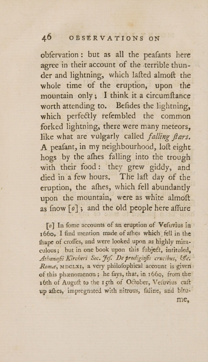 obfervation: but as all the peafants here agree in their account of the -terrible thun- der and lightning, which lafted almoft the whole time of the eruption, upon the mountain only; I think it a circumftance worth attending to. Befides the lightning, which perfectly refembled the common forked lightning, there were many meteors, like what are vulgarly called falling ftars. A peafant, in my neighbourhood, loft eight hogs by the afhes falling into the trough with their food: they grew giddy, and died in a few hours. The laft day of the eruption, the afhes, which fell abundantly upon the mountain, were as white almoft. as {now [¢]; and the old people here affure [o] In fome accounts of an eruption of Vefuvius in 1660, I find mention made of afhes which fell in the fhape of crofles, and were looked upon as highly mira- culous; but in one book upon this fubjeét, intituled, | Athanafii Kircheri Soc. Fef: De prodigiofis crucibus, Se. ° Roma, MDCLXI, a very philofophical account is given: of this phenomenon ;_he fays, that, in 1660, from the 16th of Auguft to the 16th of October, Vefuvius caft up afhes, impregnated with nitrous, faline, and bitu-- me,