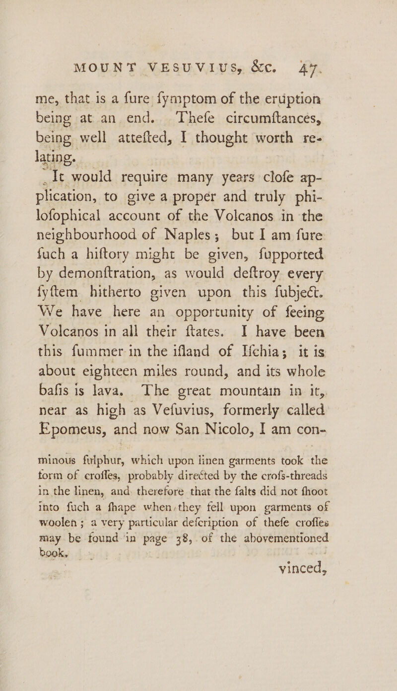 me, that is a fure fymptom of the eruption being at an end. Thefe circumftances, being well attefted, I thought worth re- lating. It would require many years clofe ap- plication, to give a proper and truly phi- lofophical account of the Volcanos in the neighbourhood of Naples; but I am fure fuch a hiftory might be given, fupported by demonttration, as would deftroy every fyftem hitherto given upon this fubjecét. We have here an opportunity of feeing Volcanos in all their ftates. I have been this fummer in the ifland of Hehia; it is about eighteen miles round, and its whole bafis is lava. The great mountain in it,. near as high as Vefuvius, formerly called Epomeus, and now San Nicolo, I am con- minous flphur, which upon linen garments took the form of erofles, probably directed by the crofs-threads in the linen, and. therefore that the falts did not fhoot into fuch a fhape when,they fell upon garments of woolen ; a very particular defcription of thefe crofies may be found in page 38, of the abovementioned book, yinced,