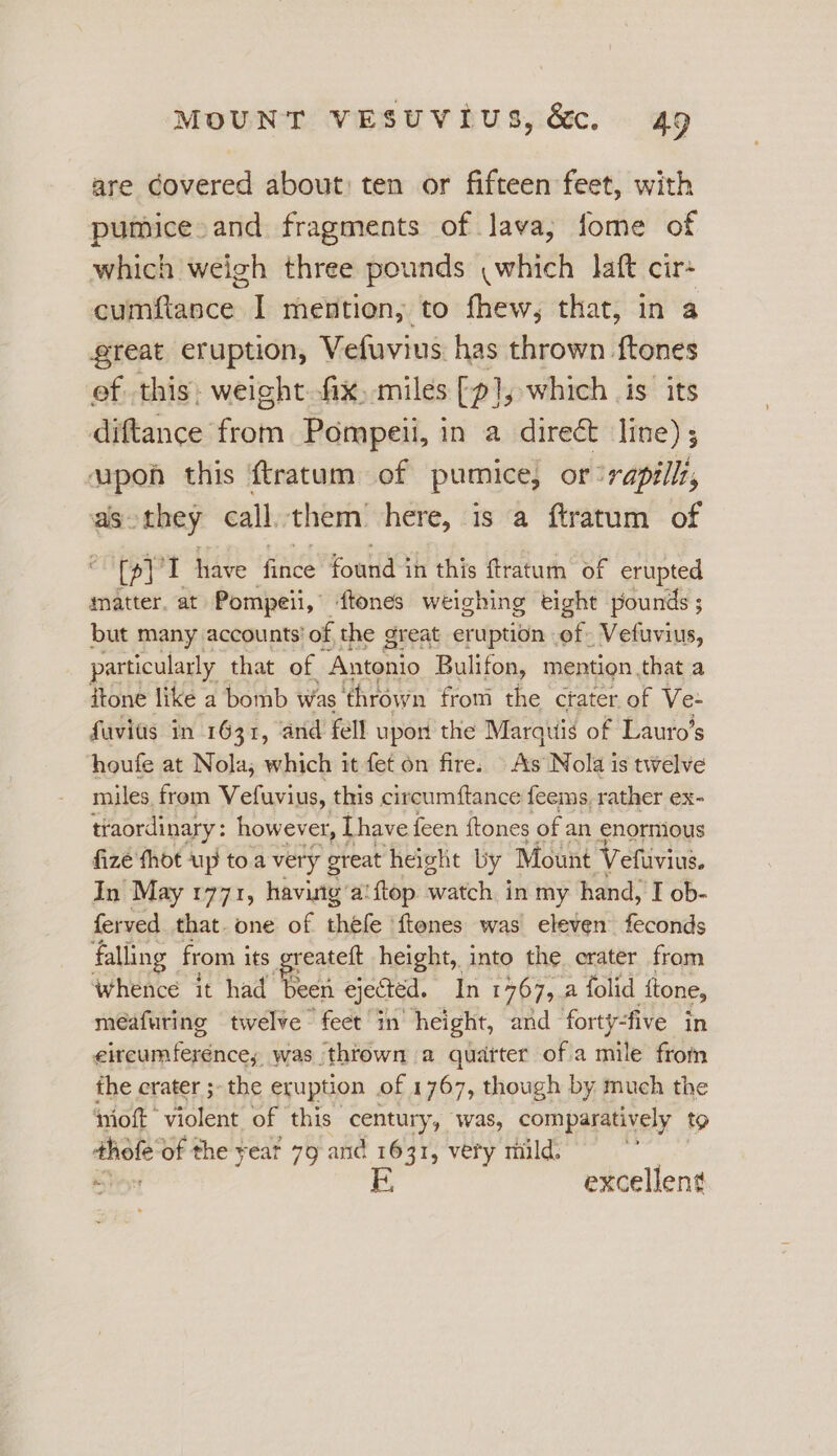 are Covered about: ten or fifteen feet, with pumice and fragments of lava; fome of which weigh three pounds \which laft cir- cumfiance I mention, to fhew, that, in a great eruption, Vefuvius has thrown {tones of this: weight ix, miles [p], which is’ its diftance fen Pompeii, in a direct line) ; = this {tratum of pumice, or ‘rapilli, as they call. them’ here, is a ftratum of a tT Have ‘finde foul ih this tratuch “oF erupted matter, at Pompeii, ftones weighing eight pounds ; but many accounts’ of the great eruption of. Vefuvius, particularly that of ‘Antonio Bulifon, mention that a itone like a bomb Was ‘thrown from the crater. of Ve- fuvids in 1631, ‘and fell upon the Marquis of Lauro’s houfe at Nola; which it fet on fire. As Nola is twelve miles from Vefuvius, this circumftance feems, rather ex- traordinary : however, [have feen ftones of an enornious fizé thot up toa very great ‘height by Mount Vefuvius. In May 1771, having’a! {top watch. in my hand, I ob- ferved that. one of thefe ‘ftenes was eleven feconds falling from i its greateft height, into the crater from whence it had been ejected, In 1767, a folid ttone, méafuring twelve feet in height, and forty- ‘five in eircumferéence, was thtown a quarter ofa mile from the crater ;- the eruption of 1767, though by much the imoft violent of this century, “was, comparatively to ca of the yeat 79: and x 631, very mild. excellent