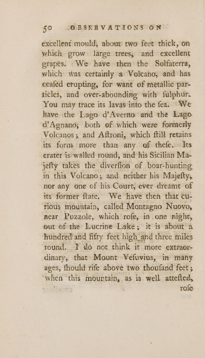 excellent mould, about’ two feet thick, on which grow large trees, and excellent grapes. We have then the Solfaterra, which was certainly a Volcano, and has cealéd erupting, for want of metallic par- ticles, and over-abounding with fulphur. You may trace its lavas into the fea. We have the Lago d’Averno and the Lago ‘d’Agnano; both of which were formerly Volcanos 5, and Aftroni, which ftill <— its form more than any of thefe. Its erater is‘walled round, and’his Sicilian Ma- jefty takes the diverfion of boar-hunting in this Volcano; and neither his Majefty, nor any one of his Court, ever dreamt of its’ former ftate. We ‘have then that cu- rious mountain, called Montagno Nuovo, ‘near Puzzole, which rofe, in.one night, out of the Lucrine Lake; it is about! a hundred atid fifty feet high” and three miles round... I do not chant. it. more extraor- dinary, that Mount Vefuvius, in many ages, fhould rife above two thoufand feet ; ‘when this mountain, as is well attefted, rofe