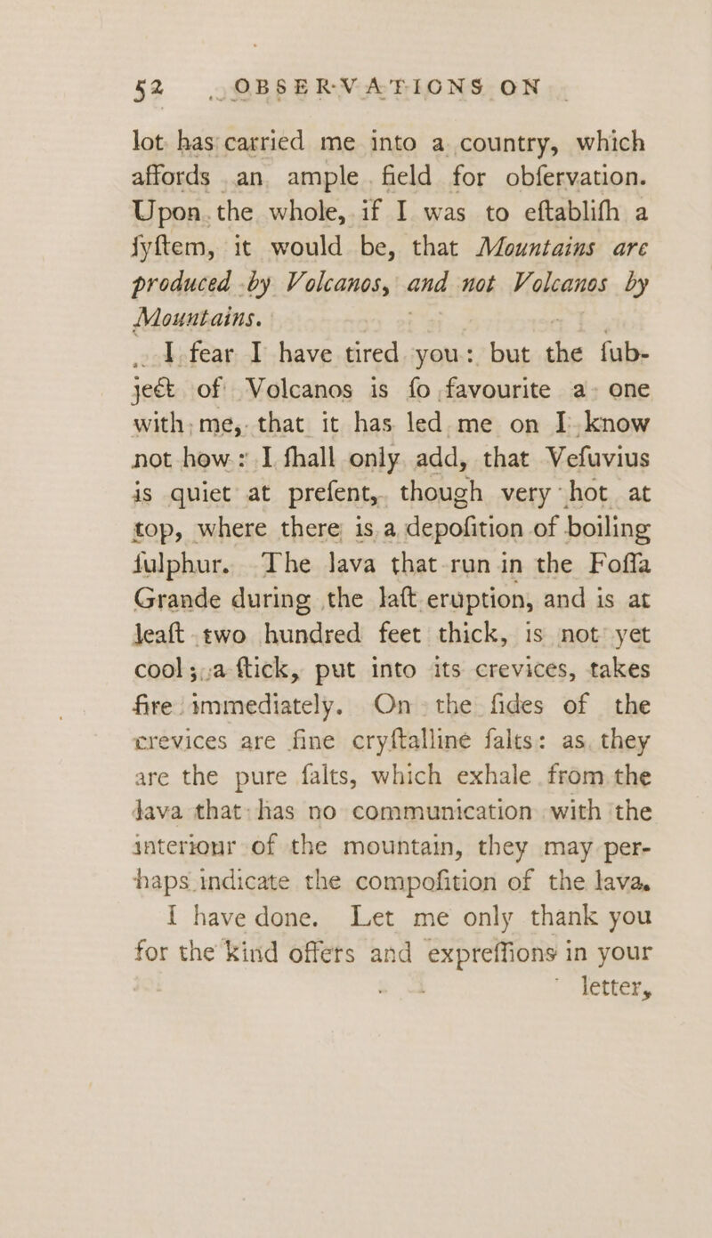 lot. has: carried me into a country, which affords an ample. field for obfervation. Upon. the whole, if I was to eftablifh a fyftem, it would be, that Mountains are produced by Volcanos, ate not Volcanos by Mountains. I fear I have tired you: but Ri fub- jeat of Volcanos is fo favourite a- one with, me, that it has led me on I. know not how: I fhall only. add, that Vefuvius jis quiet at prefent,. though very hot at top, where there is a depofition of boiling fulphur.. The lava that-run in the Foffa Grande during the laft eruption, and is at jeaft two hundred feet thick, is not’ yet cool ;;:a ftick, put into its crevices, takes fire immediately. On the fides of the crevices are fine cryftalline falts: as. they are the pure falts, which exhale from. the Java that: has no communication with the interionr of the mountain, they may per- haps indicate the compofition of the lava. { have done. Let me only thank you for the kind offers and expreffions in your letter,