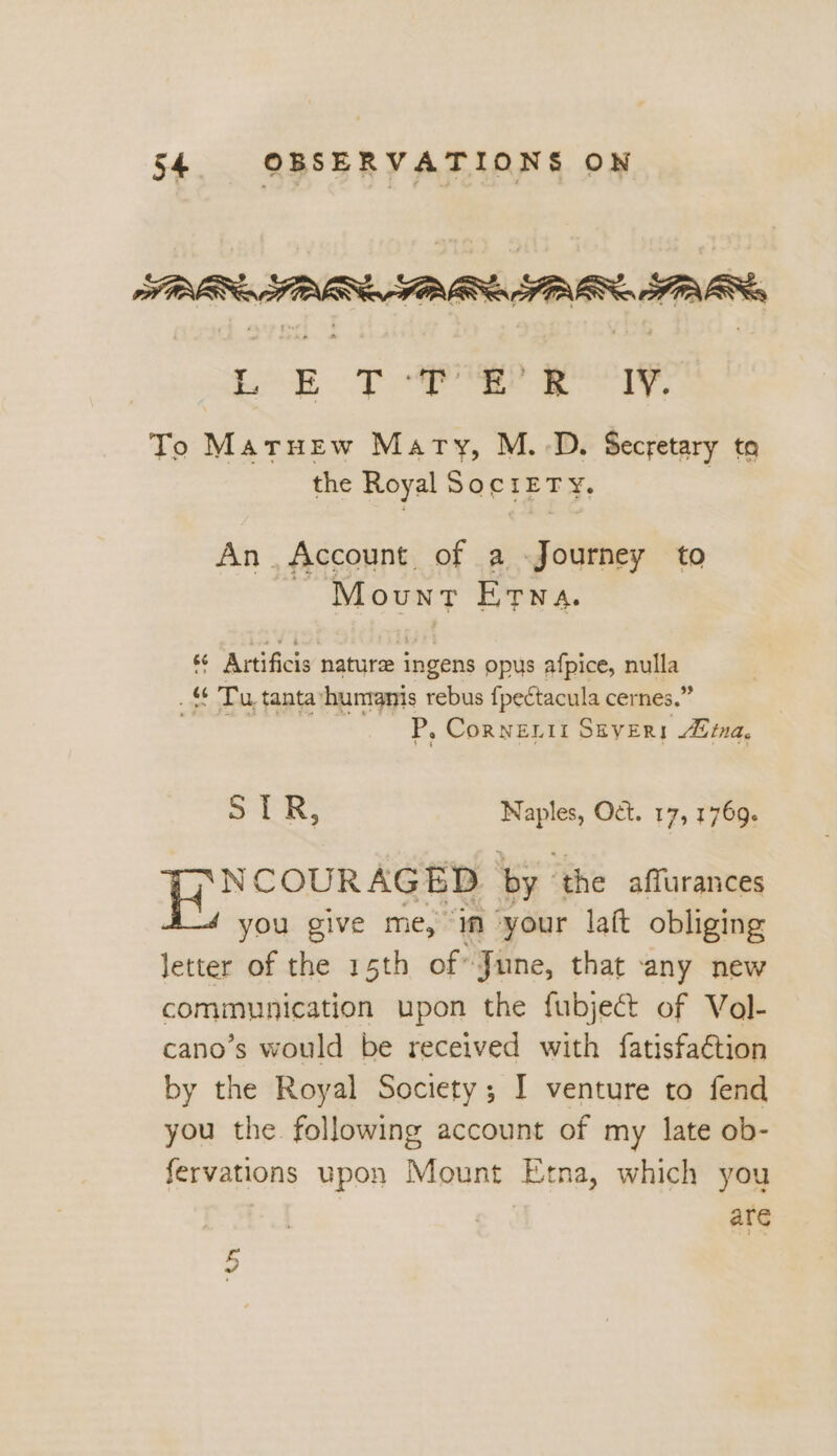 Loe Taree oor To Matruew Mary, M.-D. Secretary to the Royal SociETy, An. Account of a Journey to Mount Etya. ‘© Artificis nature ingens opus afpice, Ree _ ¢ Tu tanta *humanis rebus fpectacula cernes.’ P, Cornenii SEyER! Jima, ot R; i Od. 17, 1769. | Ebenemebie >. « by ‘the affurances you give me, m your laft obliging letter of the 15th of’ June, that any new communication upon the fubject of Vol- cano’s would be received with fatisfa€tion by the Royal Society; I venture to fend you the. following account of my late ob- fervations upon Mount Etna, which you are 3 raf