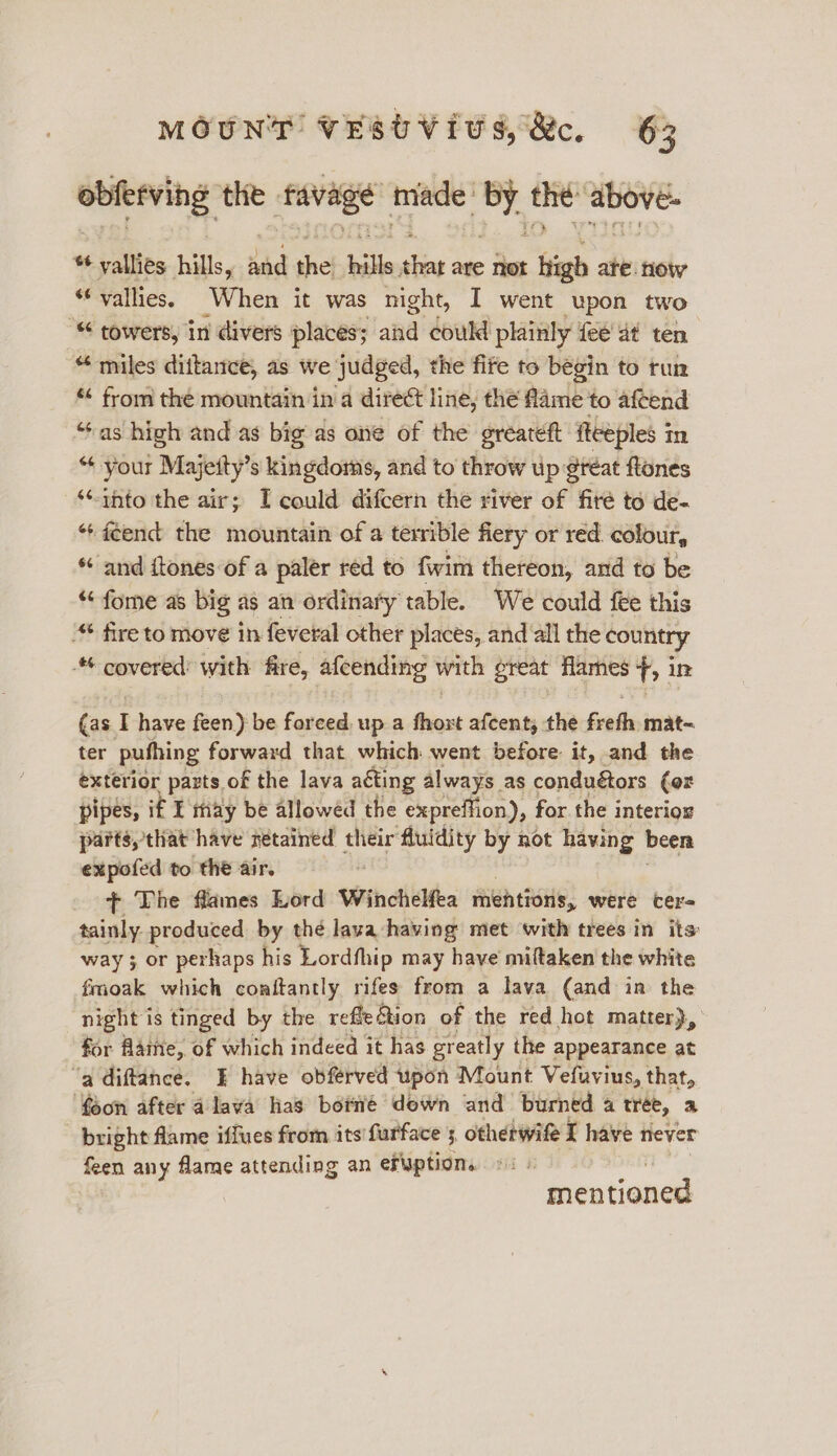 obferving the. favage: made dig the BONE. * vallies hills, did she} hills sine are not ftigh ate. now “‘ vallies, When it was night, I went upon two “ towers, in divers places; and could plainly fee dt ten “ miles dittance, as we judged, the fife to begin to tun “ from the mountain in a direct line, the fame to aftend “as high and as big as one of the greateft fteeples in “ your Majetty’s kingdoms, and to throw up ¢feat flones ‘nto the air; I could difcern the river of firé to de- “+ f¢end the mountain of a terrible fiery or red. colour, * and itones of a paler red to fwim thereon, and to be “ fome as big as an ordinary table. We could fee this “ fire to move in feveral other places, and all the country covered: with fire, afcending with great flames hi in (as. I have feen) be forced. up a fhoxt afcent, the fete mat- ter puthing forward that which went before it, and the exterior parts of the lava acting always as conduétors (or pipes, if ¥ thay be allowed the expreffion), for the interiog parts, that have retained their fluidity by not having been expofed to the air. + The flames Lord Winchelfea mentions, were cers tainly produced by thé lava having met with trees in its way ; or perhaps his Lordfhip may have miftaken the white fmoak which conftantly rifes from a lava (and in the night is tinged by the refle@tion of the red hot matter), for Aatne, of which indeed it has greatly the appearance at ‘a diftance. E have obfrved upon Mount Vefuvius, that, feon after a lava las botié down and burned a tree, a bright flame iffues from its furface 5 otherwife I have never feen any flame attending an ef¥ption. entiane