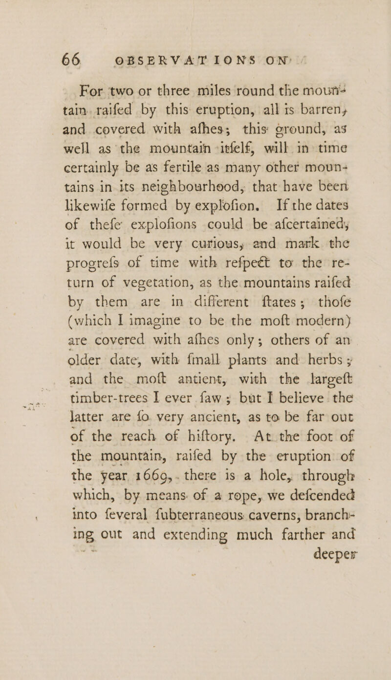 For two or three miles round the moun tain. raifed by this eruption, all is barren, and covered with afhes; this: ground, as well as the mountain -itfelf, will in time certainly be as fertile as many other moun- tains in its neighbourhood, that have been likewife formed by explofion. If the dates of thefe explofions could be afcertained, it would be very curious; and mark. the progrefs of time with refpeét to the re- turn of vegetation, as the mountains raifed by them are in different ftates; thofe (which I imagine to be the moft modern) are covered with afhes only; others of an older date, with fmall plants and herbs ; and the moft antient, with the largeft timber-trees I ever faw; but I believe the Jatter are fo very ancient, as to be far out of the reach of hiftory. At the foot of the mountain, raifed by the eruption of the year, 1669,. there is a hole, through which, by means of a rope, we defcended into feveral fubterraneous caverns, branch- ig, out and extending much farther and deeper