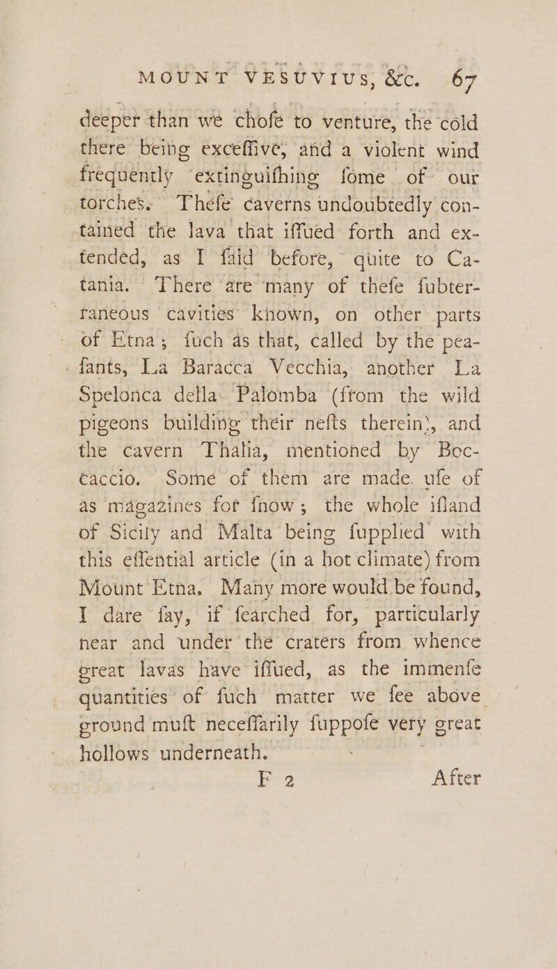 deeper than we chofe to venture, the cold there being exceffive, and a violent wind frequently ‘extinguifhing fome of our torches. Thefe’ caverns Maik con- tained the lava that iffued forth and ex- fended, as I faid before, quite to Ca- tania. There are many of thefe fubter- faneous cavities’ known, on other parts of Etna; fuch as that, called by the pea- fants,“La Baracca Vecchia;: ‘another La Spelonca della. Palomba (ftom the wild pigeons building their nefts therein}, and the cavern Thala, mentioned by Bec- €accio. Someé of them are made. ufe of as magazines for fnow; the whole ifland of Sicily and Malta being fupplied with this effential article (in a hac climate) from Mount Etna. Many more would be found, I dare fay, if fearched for, particularly hear and under the craters from whence ereat lavas have iffued, as the immente quantities of fuch matter we fee above ground muft neceffarily fuppofe very great hollows underneath. 2 After