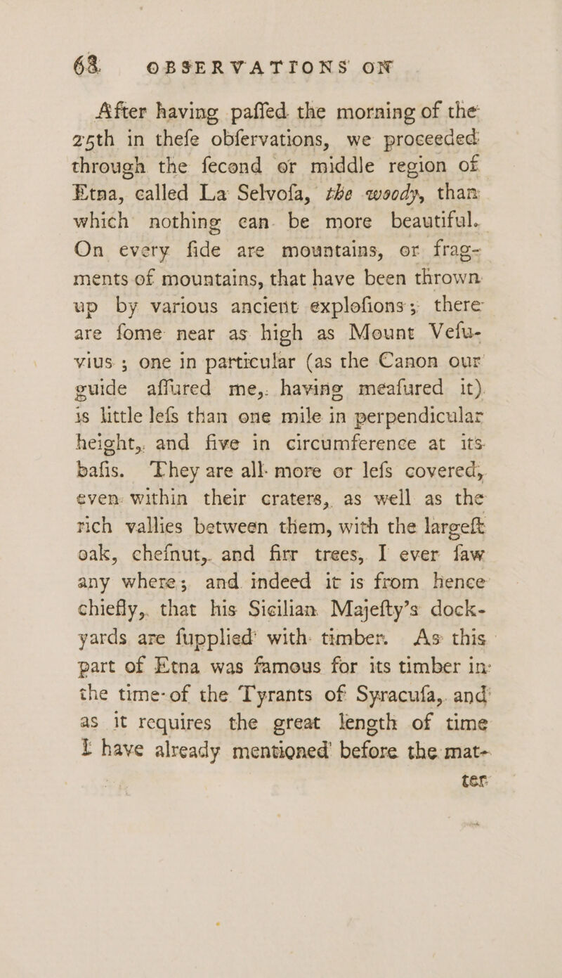 After having paffed the morning of the 25th in thefe obfervations, we proceeded through the fecond or middle region of Etna, called La Selvofa, the woody, than which nothing can. be more beautiful. On every fide are mountains, or frag- ments of mountains, that have been thrown up by various ancient explofions; there are fome near as high as Mount Vefu- vius ; one in particular (as the Canon our guide affured me,:. having meafured it). is little lefs than one mile in per pendicular height,. and five in circumference at its bafis. ‘Ehey are all- more or lefs covered, even: within their craters, as well as the rich vallies between them, with the largeft oak, chefnut,. and firr trees, I ever faw any where; and indeed it is from hence chiefly,. that his Sicilian Majefty’s dock- yards are fupplied’ with: timber. As this part of Etna was famous for its timber in: the time-of the Tyrants of Syracufa,. and’ as it requires the great length of time T have already mentioned’ before the mat- ter