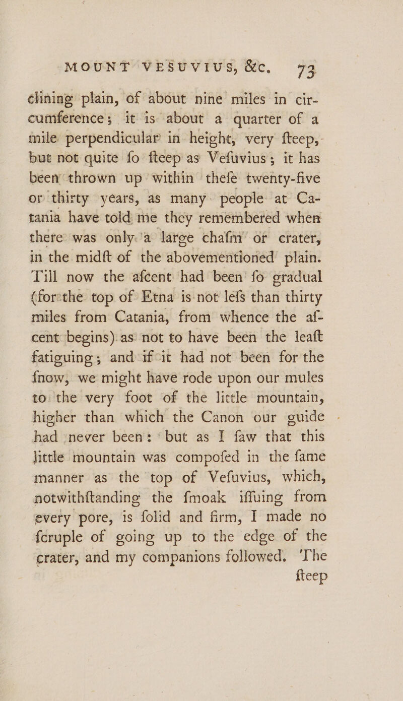 clining plain, of about nine miles in cir- cumference; it is about a quarter of a mile perpendicular in height, very fteep,- but not quite fo fteep as Vefuvius; it has been thrown up within thefe twenty-five or thirty years, as many. people at Ca- tania have told me they remembered when there’ was only.'a large chafm’ of crater, in the midft of the abovementioned plain. Till now the afcent had been fo gradual (for:the top of Etna is-not lefs than thirty miles from Catania, from whence the af- cent begins).as' not to have been the leaft fatiguing; and if-ic had not been for the fnow, we might have rode upon our mules to the very foot of the little mountain, higher than which the Canon our guide had never been: ‘but as I faw that this little mountain was compofed in the fame manner as the top of Vefuvius, which, notwithftanding the fmoak iffuing from every pore, is folid and firm, I made no {cruple of going up to the edge of the crater, and my companions followed, ‘The fteep