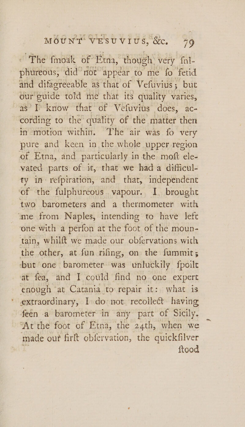 “The fmoak of Evra, ‘though: very fnl- etc did® not appear to me fo fetid and difagreeable as that of Vefuvius 5 but our ‘Buide told meé that its quality varies, a8’? I know that of Vefuvits does, ac- cording to the quality of the matter then in motion within. The air was fo very pure and keen in, the whole upper region of Etna, and particularly in the- moft ele- vated parts of it, that we hada difficul- ty in: refpiration, and that, independent of the fulphureous. vapour. I. brought two barometers and a thermometer with “me from Naples, intending to have left one with a perfon at the foot of the moun- tain, whilft we made our obfervations with the other, at fun rifing, on the fummit; ‘but one barometer was unluckily fpoile at fea, and I could find no one expert enough ‘at Catania to repair it: what is extraordinary, Ido not. recolleét having feén a barometer ‘in any part of Sicily. “At the foot of Etna, the 24th, when we made our firft obfervation, the quickfilver ftood
