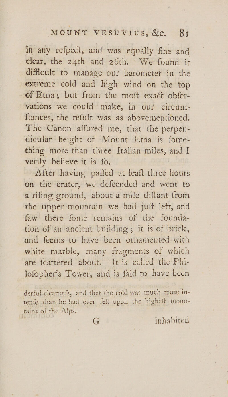 in-any refpect, and was equally fine and clear, the 24th and 26th. We found it difficult to manage our barometer in the extreme cold and high wind on the top of Etna; but from the moft exaét obfer- vations we could make, in our circum- ftances, the refult was as abovementioned. The Canon affured me, that the perpen- dicular height of Mount Etna is fome- thing more than three Italian miles, and I verily believe it is fo. After having paffed at leaft three hours on the crater, we defcended and went to a rifing ground, about a mile diftant from the upper mountain we had juft left, and faw there fome remains of the founda- tion of an ancient building ; it is of brick, and feems to have been ornamented with white marble, many fragments of which are fcattered about. It is called the Phi- Jofopher’s Tower, and is faid to have been derful clearnefs, and that the cold was inuch mote in- tenfe than he had ever felt upon the higheft moun- tains of the Alps. G inhabited