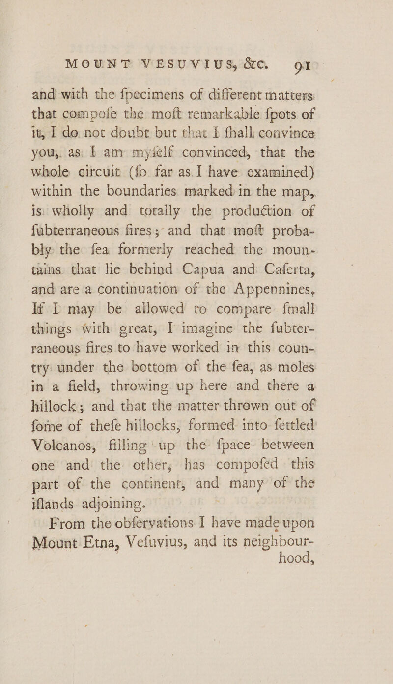 and with the {pecimens of different matters: that compofe the moft remarkable {pots of it, I do not doubt but that £ thall convince you, as| b am myielf convinced, that the whole circuit (fo far as. I have examined) within the boundaries marked in the map, is wholly and totally the production of fubterraneous fires; and that moft proba- bly the fea formerly reached the moun- tains that lie behind Capua and: Catferta, and are a continuation of the Appennines, If IT may be allowed to compare. fmall things with great, I imagine the fubter- raneous fires to have worked in this coun- try: under the bottom of the fea, as moles in a field, throwing up here and there a hillock; and that the matter thrown out of fome of thefe hillocks, formed into fettled Volcanos, filling up the fpace between one and the. other; has compofed - this part of the continent, and many of the iflands. adjoining. From the obfervations I have made upon Mount Etna, Vefuvius, and its neighbour- | hood,