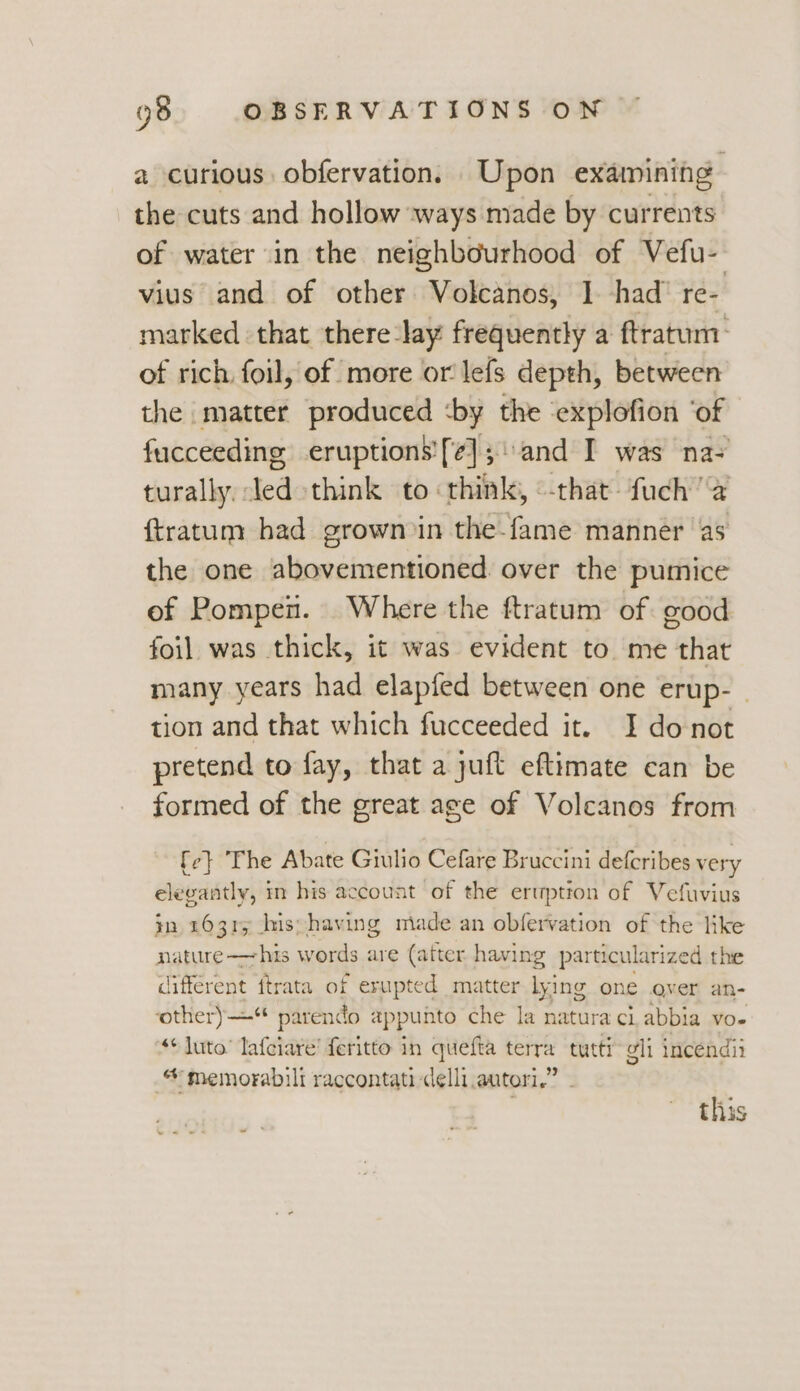 a curious obfervation. Upon exaimining the cuts and hollow ways made by currents of water in the neighbourhood of Vefu- vius and of other Volcanos, 1 had’ re- marked that there ‘lay frequently a ftratum- of rich. foil, of more or lefs depth, between the matter produced ‘by the ‘explofion ‘of fucceeding eruptions'[¢];\and I was na- turally led think to think, «-that-fuch a ftratum had grown in the-fame manner as the one abovementioned. over the pumice of Pompen. Where the ftratum of good foil was thick, it was evident to. me that many years had elapfed between one erup- | tion and that which fucceeded it. I donot pretend to fay, that a juft eftimate can be formed of the great age of Volcanos from {ce} The Abate Giulio Cefare Bruccini defcribes very elegantly, in his account of the eruption of Vefuvius in 16315 Ins; having made an obfervation of the like nature -—his words are (atter having particularized the different ftrata of erupted matter lying one over an- other)“ parendo appunto che la natura ci abbia vo. ‘+ luto’ lafciare’ feritto in quefta terra tutti gli incendii * memorabili raccontati delli.autori,” “4 this