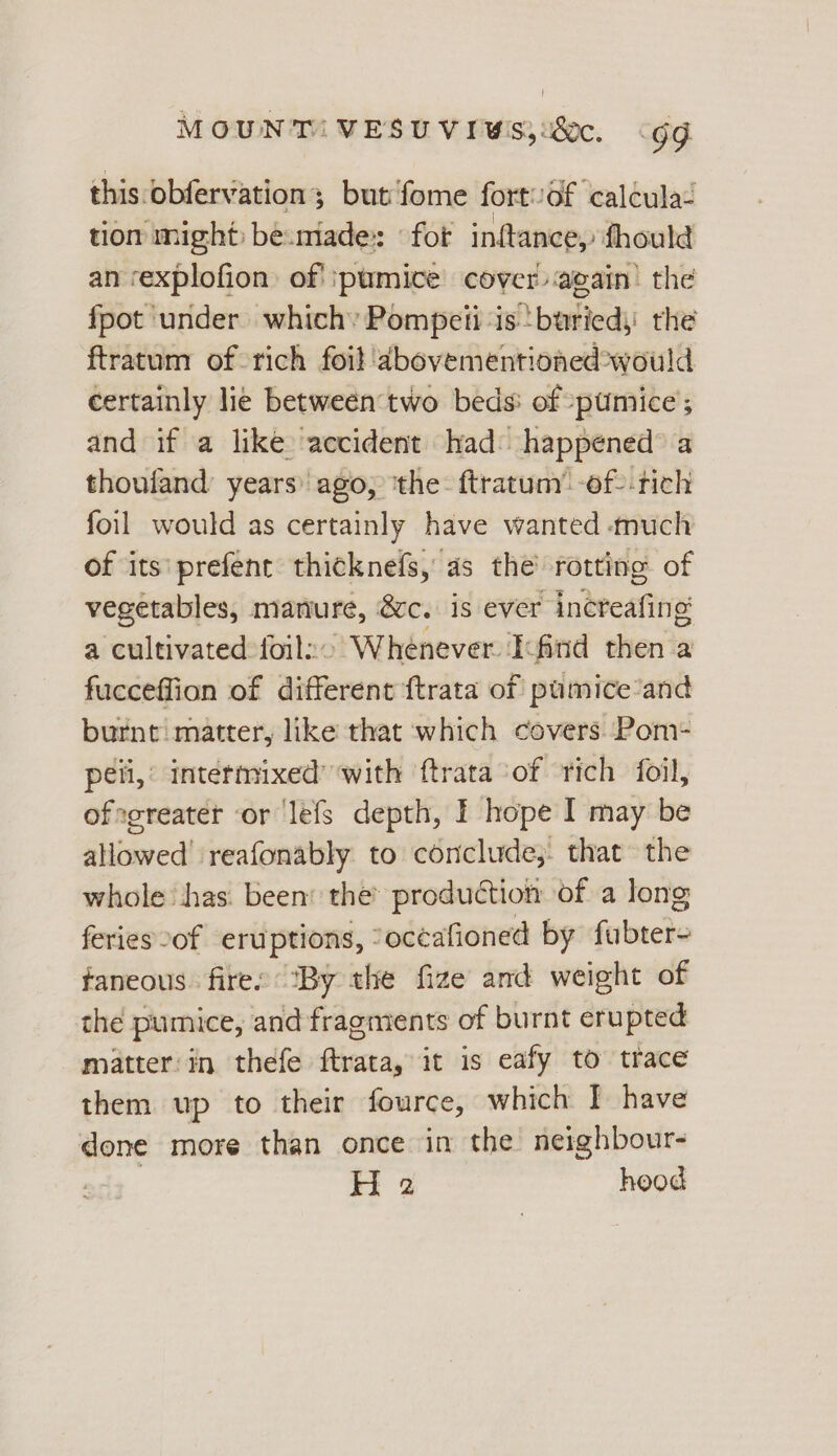 MOUNT! VESUVIWIS;:80c. «gg this.obfervation; but fome fort/of calcula- tion might: be.made:: for inftance, fhould an rexplofion: of’ pumice cover again’ the fpot ‘under which: Pompeii ‘is buried, the ftratum of rich foil 'dabovementioned*would certainly lie between two beds: of :pumice’; and if a like accident had happened a thoufand years’ ago, ‘the: ftratum’ -of--tich foil would as certainly have wanted much of its: prefent thicknefs, as the rotting of vegetables, manure, ®ce. is ever incteafing a cultivatedfoils: Whenever Ioind then a fucceffion of different {trata of pumice’and burnt matter, like that which covers Pom- peli,’ intermixed’ with ftrata of rich foil, ofegreater or lefs depth, I hope I may be allowed’ reafonably to conclude; that the whole‘ has. been: the’ productiot of a long feries of eruptions, “oceafioned by fubter- faneous. fires ‘By the fize and weight of the pumice, and fragments of burnt erupted matter'in thefe ftrata, it is eafy to trace them up to their fource, which I have done more than once in the neighbour-
