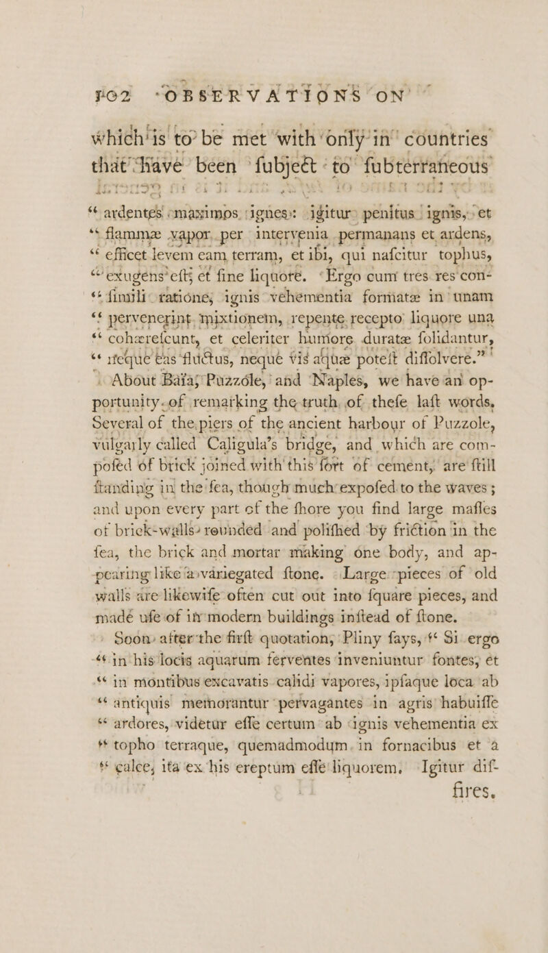 a whichis to’ be met with’ only in’ countries that! ‘Wave been fubjett to fubterraneous “6 Ss acdith “maNximos. | ‘ignes»: igiewr -penitus. ignis,: et ‘s flamma vapor. per intervenia permanans et ardens, ¢ efficet | levem cam, terram, et ibi, qui nafcitur tophus, “ exugens eft; et fine liqaore. ‘Ergo cum tres. res'con- “ fimili- ratione, ignis vehementia formate in unam 7 pervenerint, mixtionem, repent: recepto. liquore una “ cohere(cunt, et celeriter humors durate folidantur, ‘ + sfeque ‘eas fluctus, neque vis alae potelt « diffolvere.” . About Baias Puzzole,’ and ‘Naples, we have an op- portunity.of | remarking the truth, of thefe laft words, Several of the,piers of the ancient harbour of Puzzole, vulgarly called’ Caligula’s bridge, and which are com- poféd of brick joined with'this fort of cement, are ftill ftanding i in the fea, though much’expofed to the waves ; and upon every part of the fhore you find large mafles of brick-wiills? revinded and polithed ‘by fridtion fA, the fea, the brick and mortar making one body, and ap- pearing like @»variegated ftone. Large pieces of ‘old walls are likewife often cut out into fquare pieces, and madeé ufe of im modern buildings inftead of ftone. Soom aiterthe firft quotation, ‘Pliny fays, # Si ergo ‘+ in his locig aquarum ferventes inveniuntur fontes, ét ‘in montibus excavatis. calidi vapores, ipfaque loca ab ‘antiquis metmorantur’ pervagantes in agris’ habuiffe * ardores, videtur effe certum “ab dgnis vehementia ex * topho terraque, quemadmodym. in fornacibus et a * calce, ita ex his ereptum effeliquorem, Isgitur dif fires.