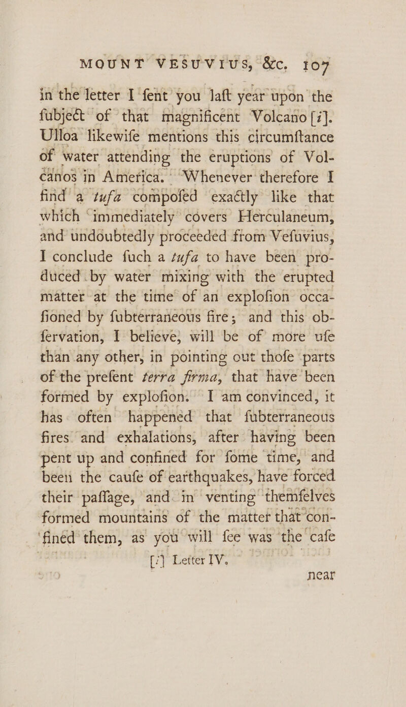 in the letter I fent you laft year upon the fubject of that magnificent Volcano [i]. Ulloa likewife mentions this circumftance of water attending the eruptions of Vol- canos in America. “Whenever therefore I find a tufa compofed exactly like that which “immediately covers Herculaneum, and undoubtedly proceeded ftom Vefuvius, I conclude fuch a tufa to have been pro- duced by water mixing with the erupted matter at the time of an explofion occa- fioned by fubterraneous fire; and this ob- fervation, I believe, will be of more ufe than any other, in pointing out thofe parts of the prefent terra firma, that have been formed by explofion. I am convinced, it has often happened that fubterraneous fires. and exhalations, after having been pent up and confined for fome time, and been the caufe of earthquakes, have forced. their paffage, and. im venting ‘themfelves formed mountains of the matter that’con- fined them, as you will {ee was the “cafe [7] Lefter IV. near