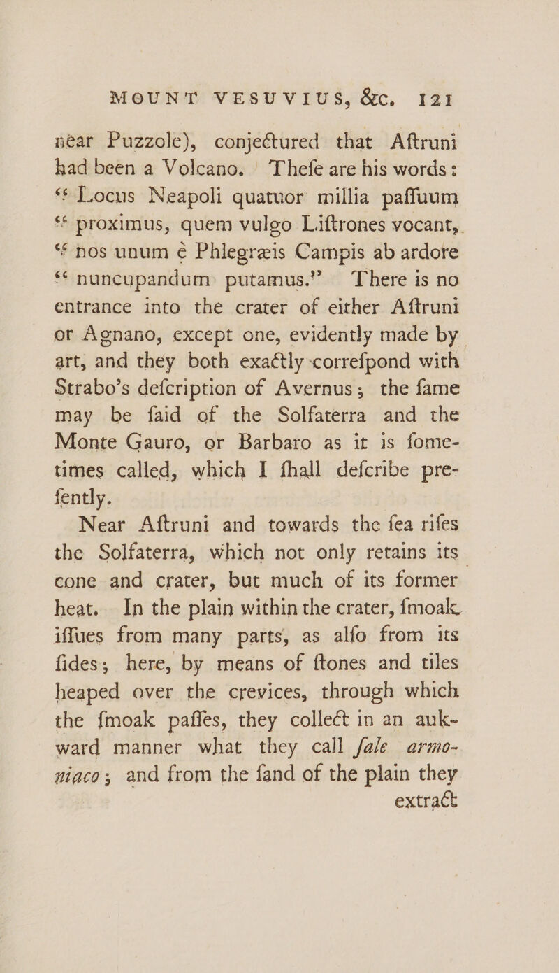 near Puzzole), conjectured that Aftruni kad been a Volcano. ‘Thefe are his words : *¢ Locus Neapoli quatuor millia paffuum ** proximus, quem vulgo Liftrones vocant,. ** nos unum ¢ Phlegreis Campis ab ardore ** nuncupandum: putamus.” There is no entrance into the crater of either Aftruni or Agnano, except one, evidently made by art, and they both exactly correfpond with Strabo’s defcription of Avernus; the fame may be faid of the Solfaterra and the Monte Gauro, or Barbaro as it is fome- times called, which I fhall defcribe pre- fently. Near Aftruni and towards the fea rifes the Solfaterra, which not only retains its cone and crater, but much of its former heat. In the plain within the crater, fmoal. iffues from many parts, as alfo from its fides; here, by means of ftones and tiles heaped over the crevices, through which the fmoak paffes, they collect in an auk- ward manner what they call fale armo- niaco; and from the fand of the plain they extract