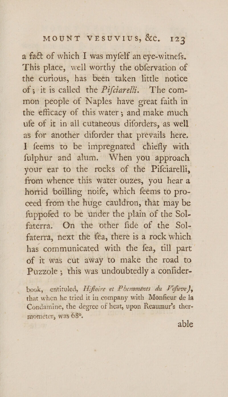 a fact of which I was myfelf an eye-witnefs. This place, well worthy the obfervation of the curious, has been taken little notice of; it is called the Pzfciarelli. The com- mon people of Naples have great faith in the efficacy of this water; and make much ufe of it in all cutaneous diforders, as well as for another diforder that prevails here. I feems to be impregnated chiefly with fulphur and alum. When you approach your ear to the rocks of the Pifciarelli, from whence this water ouzes, you hear a horrid boilling noife, which feems to pro- ceed from the huge cauldron, that may be fuppofed to be under the plain of the Sol- faterra. On the other fide of the Sol- faterra, next the féa, there is a rock which has communicated with the fea, till part of it was cut away to make the road to Puzzole ; this was undoubtedly a confider- book, entituled, Hiffoire et Phenomenes du Vefuve ), that when he tried it in company with Monfieur de la Condamine, the degree of heat, upon Reaumur’s ther- mometer, was 68°. able