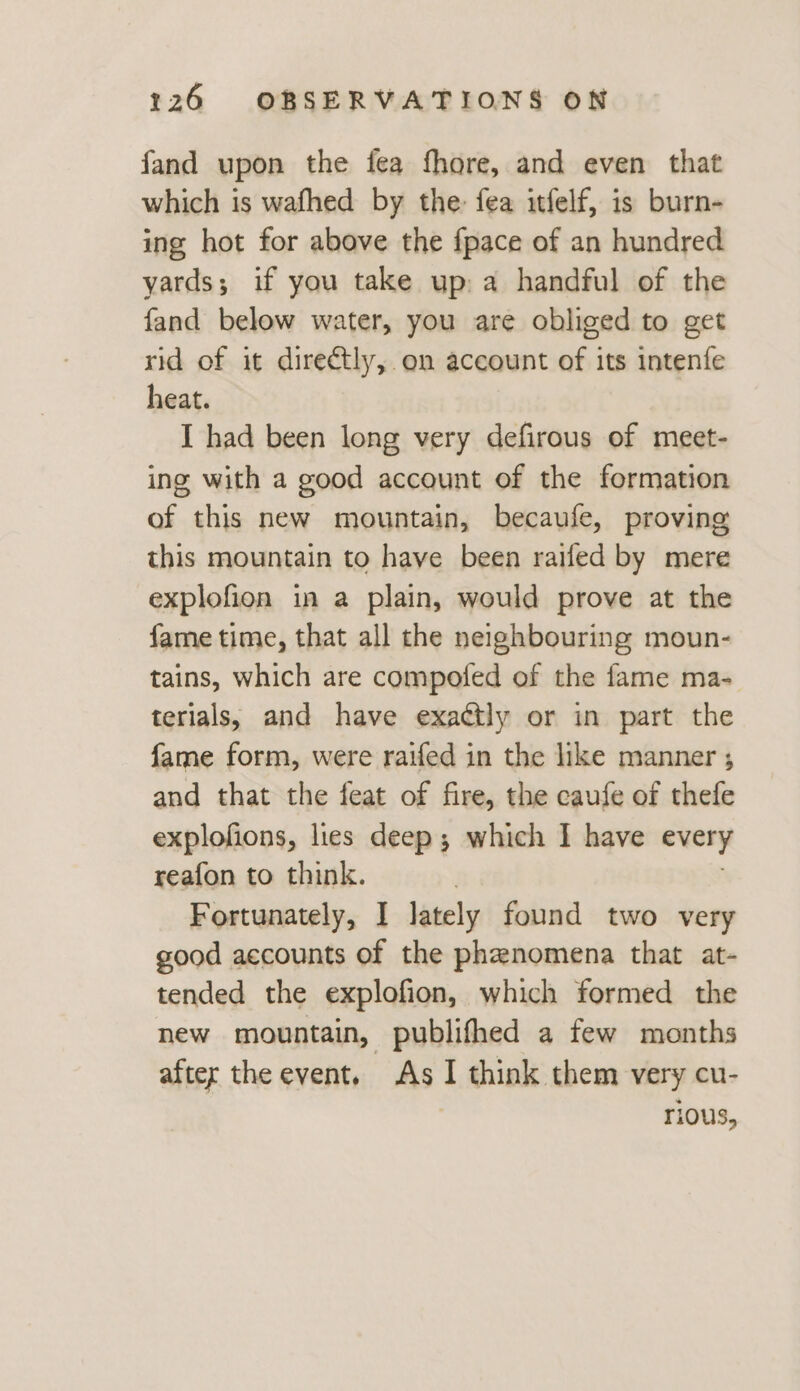 fand upon the fea fhore, and even that which is wafhed by the: fea itfelf, is burn- ing hot for above the {pace of an hundred yards; if you take up: a handful of the fand below water, you are obliged to get rid of it directly, on account of its intenfe heat. I had been long very defirous of meet- ing with a good account of the formation of this new mountain, becaufe, proving this mountain to have been raifed by mere explofion in a plain, would prove at the fame time, that all the neighbouring moun- tains, which are compofed of the fame ma- terials, and have exactly or in part the fame form, were raifed in the like manner ; and that the feat of fire, the caufe of thefe explofions, lies deep; which I have every reafon to think. Fortunately, I] lately found two very good accounts of the phenomena that at- tended the explofion, which formed the new mountain, publifhed a few months after the event. As ‘ think them very cu- rious,