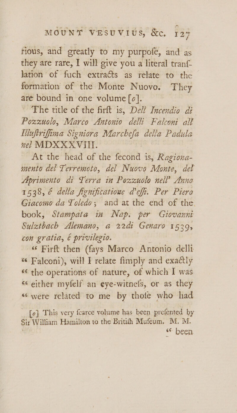 rious, and greatly to my purpofe, and as they are rare, I will give you a literal tranf- lation of fuch extracts as relate to the ~ formation of the Monte Nuovo. They are bound in one volume [o]. The title of the firft is, Dell Incendio di Pozzuolo, Marco Antonio delli Falconi all MWuftrifima Signiora Marchefa della Padula nel MDXXXVITI. At the head of the fecond is, Ragiona- mento del Terremoto, del Nuovo Monte, del Aprimento di Terra in Pozzuolo nell’ Anna 1538, € della fignipficatioue deff. Per Piera Giacomo da Toledo, and at the end of the. book, Stampata in Nap. per Giovanni Sulztbach Alemano, @ 22di Genaro 1539, con gratia, é privilegio. | “© Firft then (fays Marco Antonio delli « Falconi), will I relate fimply and exactly *¢ the operations of nature, of which I was s¢ either myfelf an eye-witnels, or as they « were related to me by thofe who had | [0] This very fcarce volume has been prefented by Sir William Hamilton to the Britith Mufeum. M. M. © Deen