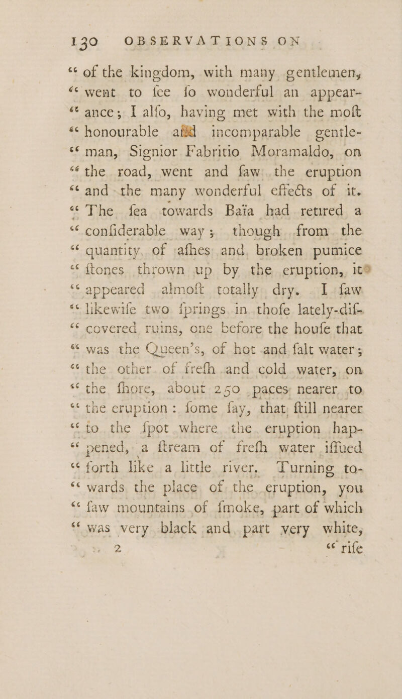 “of the kingdom, with many gentlemen, “‘ went to ice fo wonderful an appear- “ance; I alfo, having met with the moft «honourable ail incomparable gentle- ‘© man, Signior Fabritio Moramaldo, on “‘ the road, went and faw:..the eruption “and - the many wonderful effeéts of it. ‘©The fea towards Baia had retired a < confiderable way ; though from the “¢ quantity, of afhes and. broken pumice ‘« {tones thrown wp by the eruption, 1t® ‘¢ appeared . almoft totally. dry. . I. faw ** likewile two iprings in. thofe lately-dif- “‘ covered ruins, one before the houfe that “ was the Queen’s, of hot and falt water; “the other. of frefh and cold .water,. on “the fhore, about 250 paces nearer to ‘the eruption: fome fay, that, ftill nearer “to the fpot where the. eruption hap- “‘ pened, a ftream of frefh water .iffued “forth like a little river, Turning to- ‘< wards the place of the. eruption, you “ faw mountains of fmoke, part of which “‘ was very black and. part very white, 2 “¢ rife