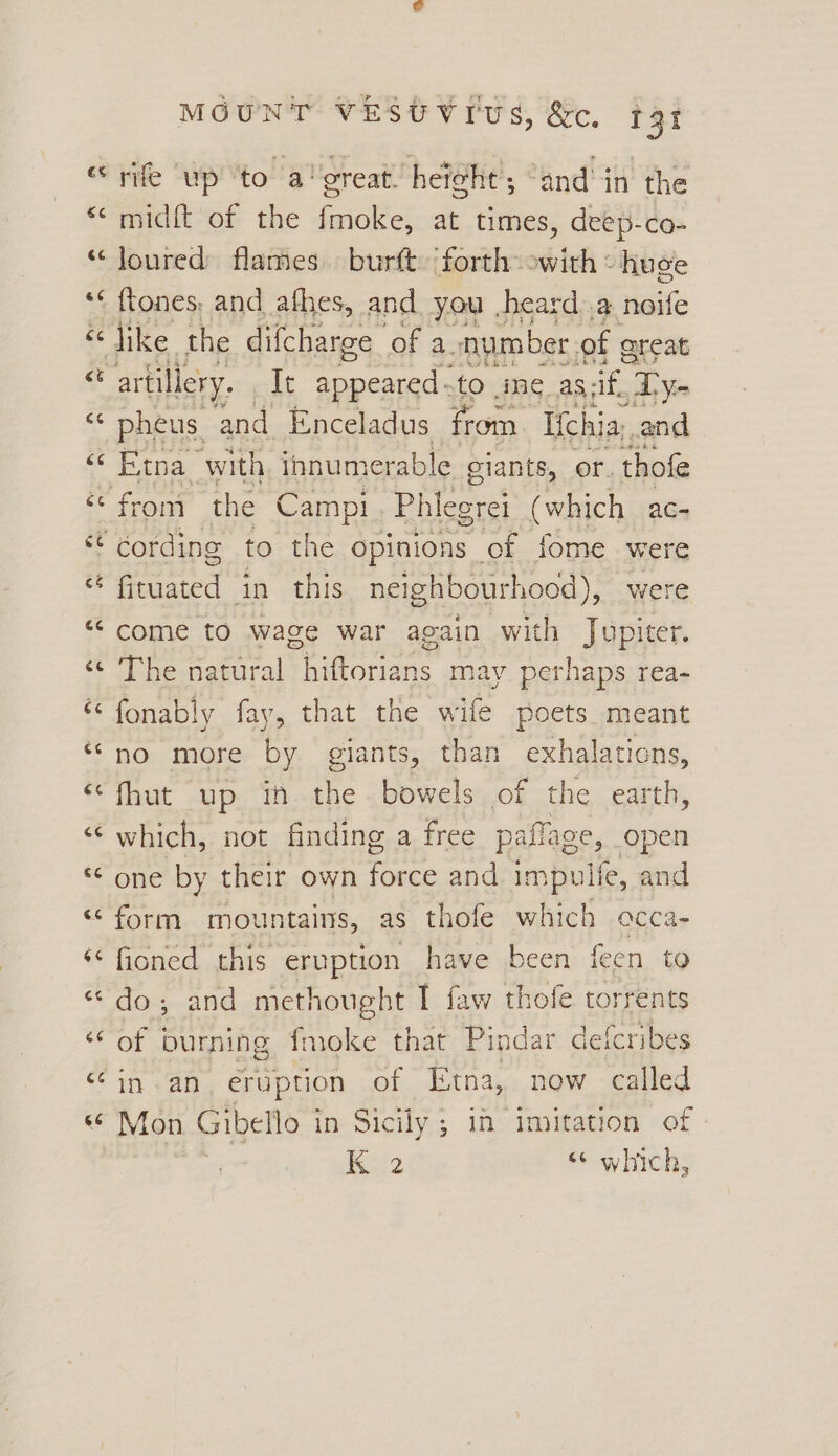 “rife up to a' great. hei¢ht; “and in the “midft of the fmoke, at times, deep-co- *‘loured flames burft. forth owith « huge *« ftones, and afhes, and you heard a noife “ ike. the difcharge ‘of a. number. of ereat “ artillery. It teed: tO me. as; if.’ Dyn - pheus, and Enceladus from. Iichia,. and Oe FTN with innumerable giants, or. thofe ec from the Camp! - Phlegrei (which ac- cording to the opinions of fome were i ianted in this. neighbourhood), were “come to wage war again with Jupiter. ‘© The natural hiftorians may perhaps rea- & fonably fay, that the wife poets meant ‘no more by giants, than exhalations, ‘‘fhut up ih the bowels of the earth, “which, not finding a free paflage, open * one by their own me and impuife, and ‘<form mountains, as thofe which occa- ‘< fioned this eruption have been feen to “do; and methought I faw thofe torrents ‘of burning fmoke that Pindar defcribes in «an eruption of Etna, now called « Mon Gibello in Sicily ; in imitation of | K 2 <6 which,