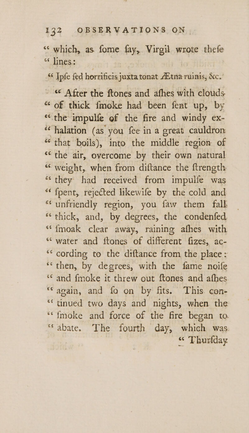 ‘‘ which, as fome fay, Virgil wrote thefe “¢ lines: “¢ Ipfe fed horrificis juxta tonat Aitna ruinis, &amp;c. - After the ftones and afhes with clouds “‘ of thick fmoke had been fent up, by “the impulfe ef the fire and windy ex- ‘“halation (as you fee in a great cauldron “that boils), into the middle region of “‘ the air, overcome by their own natural ““ weight, when from diftance the ftrength “they had received from impullfe was “ fpent, rejected likewife by the cold and ‘unfriendly region, you faw them fall *““ thick, and, by degrees, the condenfed. **{moak clear away, raining afhes with “‘ water and ftones of different fizes, ac- ‘* cording to the diftance from the place: “then, by degrees, with the fame noife ‘* and {moke it threw out ftones and afhes “again, and fo on by fits. This con ** tinued two days and nights, when the ‘“{moke and force of the fire began to. ‘abate. The fourth day, which was. “ Thurfday