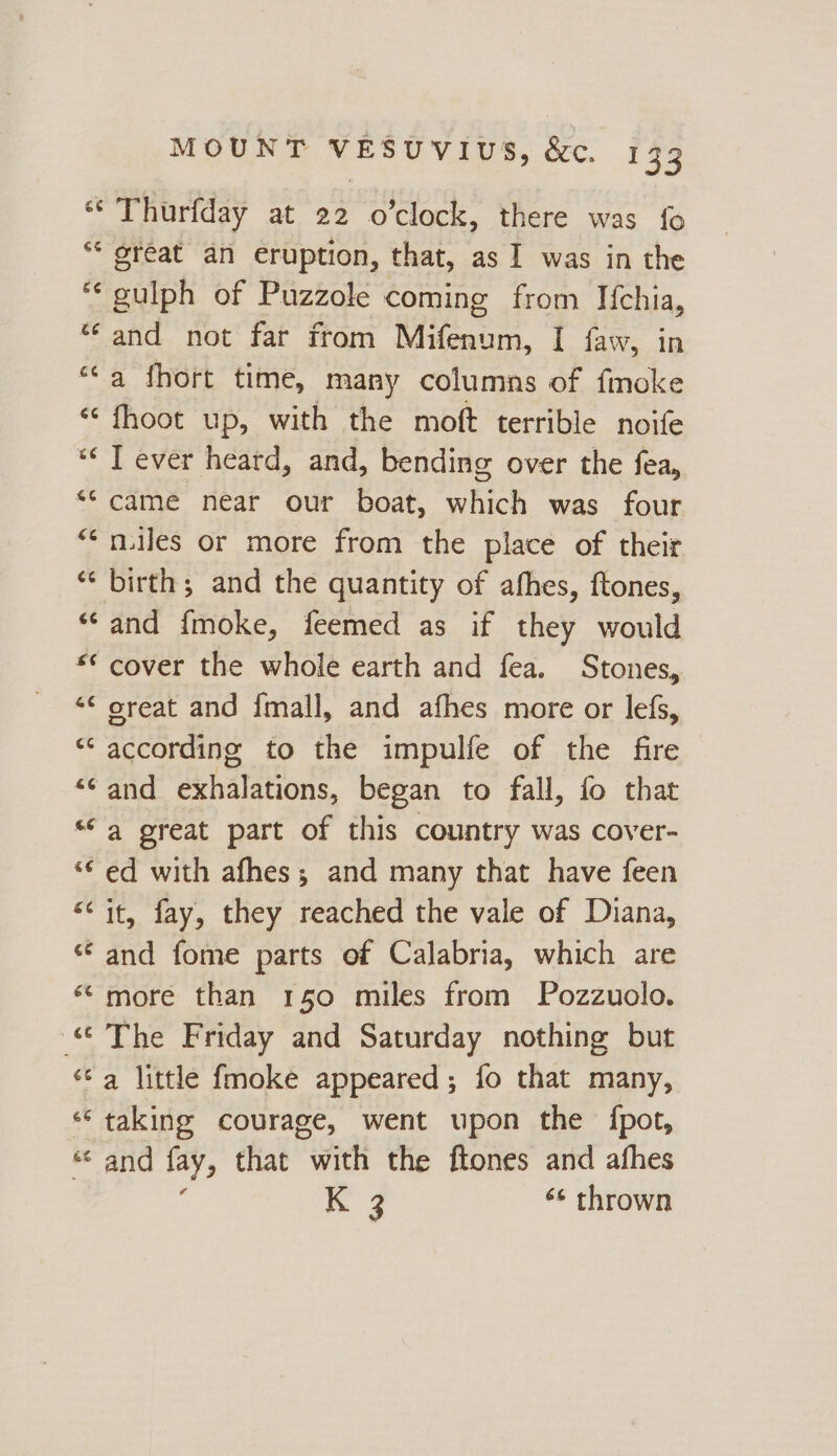 ‘** Thurfday at 22 o’clock, there was fo ‘* great an eruption, that, as I was in the *‘gulph of Puzzole coming from If{chia, “and not far from Mifenum, I faw, in “‘a fhort time, many columns of fmoke “ fhoot up, with the moft terrible noife “ T ever heard, and, bending over the fea, ** came near our boat, which was four “*nuiles or more from the place of their “‘ birth; and the quantity of afhes, ftones, “‘and {moke, feemed as if they would ** cover the whole earth and fea. Stones, *¢ oreat and fmall, and afhes more or lefs, ‘ according to the impulfe of the fire and exhalations, began to fall, fo that “a great part of this country was cover- ed with afhes; and many that have feen “it, fay, they reached the vale of Diana, ‘¢ and fome parts of Calabria, which are ‘«“more than 150 miles from Pozzuolo. © The Friday and Saturday nothing but ‘ta little fmoke appeared; fo that many, ‘taking courage, went upon the {pot, « and fay, that with the ftones and afhes ae ‘¢ thrown n “~ on na &amp; Lal “ C4