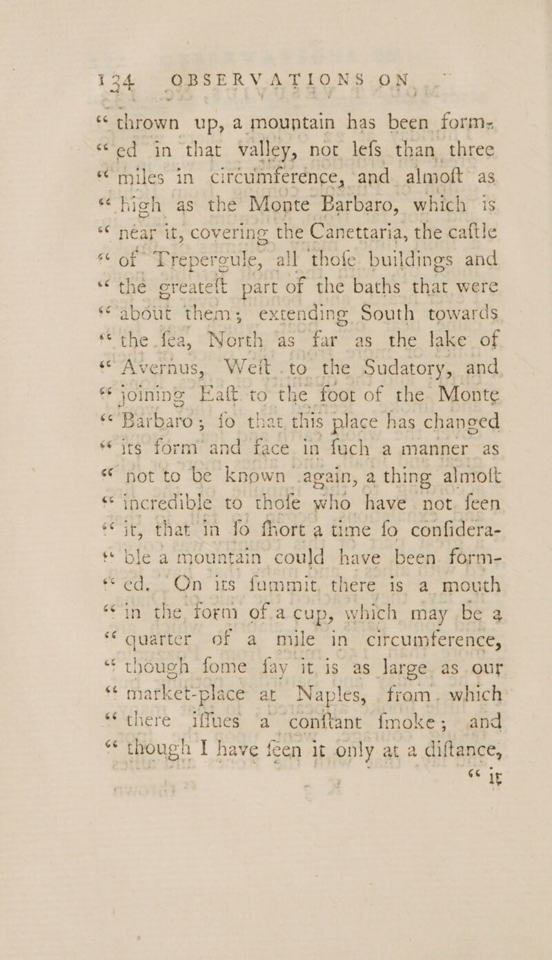 es ed in that valley, not lefs than three miles in circumference, and almoft as peg it, covering the Canettaria, the caftle f° Treperoul e, all thofe buildings and the create elt part of the baths iy were about them; extending South towards the fea, North as F:: as the lake of Avernus, Weit.to the Sudatory, and, Barbaro; fo that this place has changed its form and face in fuch a manner as incredible to thofe who have not. feen it, that in fo fhort a time fo confidera- 2 a mountain could have been. form- “On its fammit there is a mouth in ed form of.a cup, W hich may be a quarter of a mile in circumference, there iffues (a “conftant fmoke ; and though I have f een It on! yata diftance, GG 1F