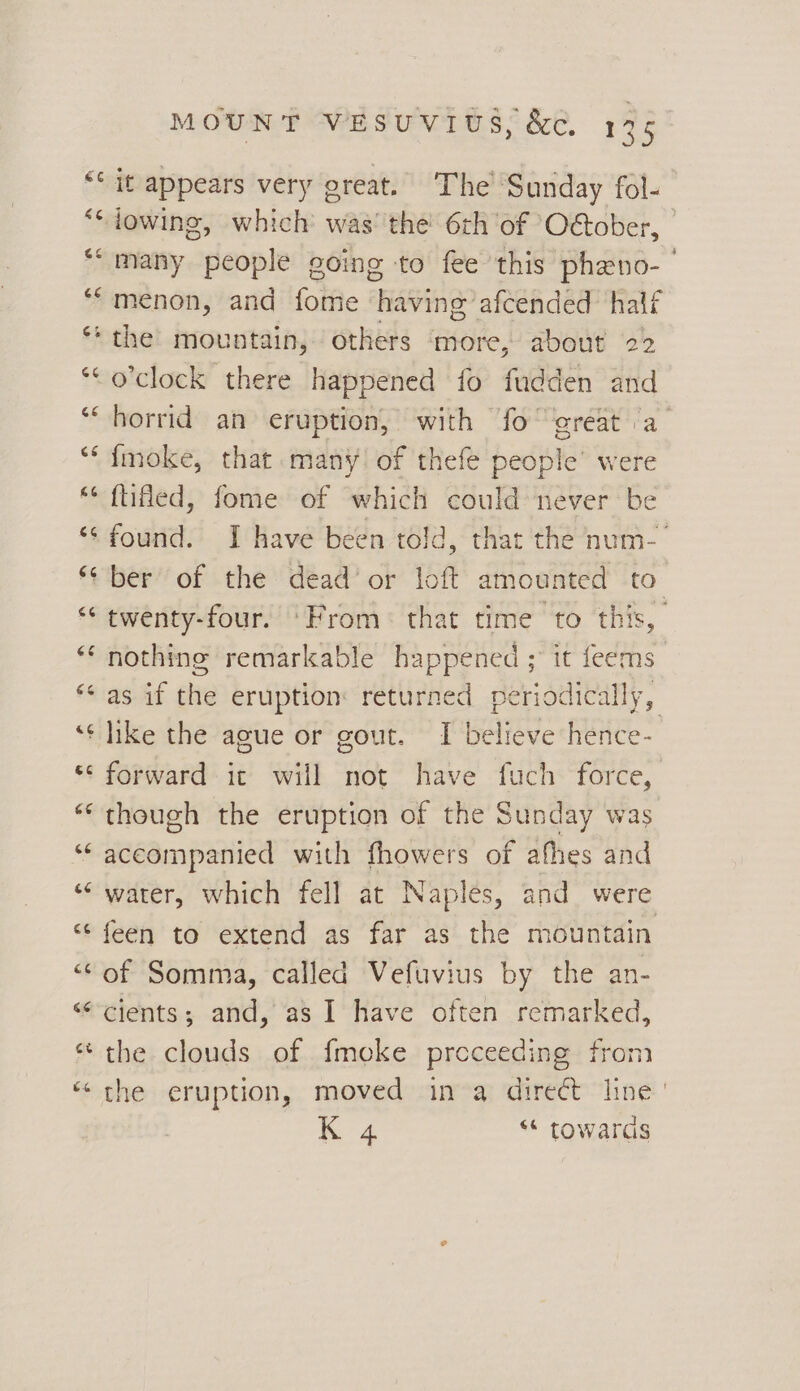 a o Lay os MOUNT WESUVIUS, &amp;é. 135 it appears very great. The Sunday fol- menon, and fate oe afcended: half o'clock there happened fo fudden and horrid an eruption, with fo great a imoke, that many of thefe people’ were ftifed, fome of which could never be twenty-four. ‘From: that time to this, like the ague or gout. I believe hence- forward it will not have fuch force, though the eruption of the Sunday was wena pee with fhowers of afhes and water, which fell at Naples, and were feen to extend as far as the mountain of Somma, called Vefuvius by the an- cients; and, as I have often remarked, the clouds of fmeke proceeding fron the eruption, moved in a direét line K 4 “* towards