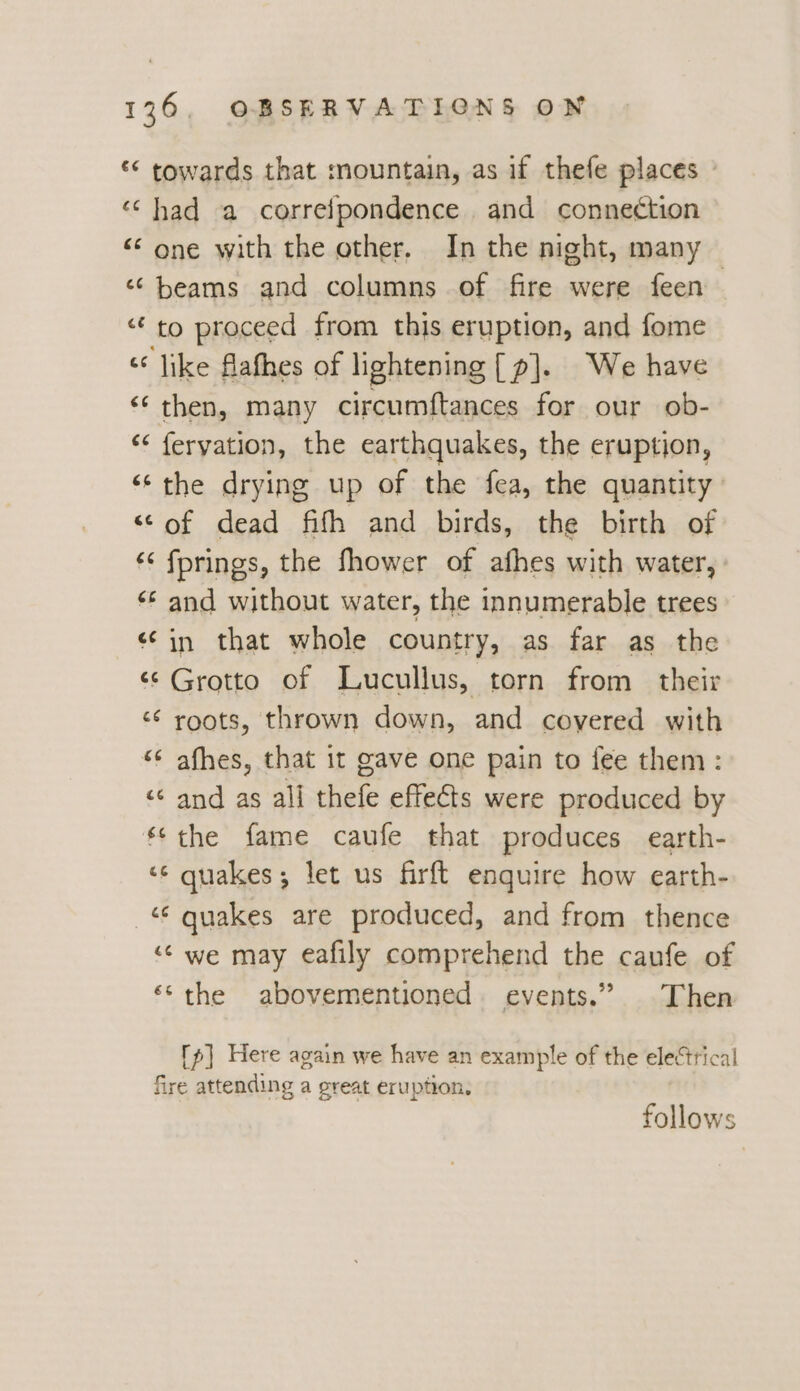 | €¢ cc ce (44 ce €¢ ¢ La 66 gC 43 ra “c CC ce re ¢ o €¢ é a Ge € oa é¢&amp; 36., OBSERVATIGNS ON towards that mountain, as if thefe places had a correipondence. and connection one with the other. In the night, many beams and columns of fire were feen to proceed from this eruption, and fome like flafhes of lightening ([p]. We have then, many circumftances for our ob- feryation, the earthquakes, the eruption, the drying up of the fea, the quantity of dead fifh and birds, the birth of fprings, the fhower of afhes with water, and without water, the innumerable trees in that whole country, as far as the Grotto of Lucullus, torn from their roots, thrown down, and covered with afhes, that it gave one pain to fee them: and as all thefe effects were produced by the fame caufe that produces earth- quakes; let us firft enquire how earth- quakes are produced, and from thence we may eafily comprehend the caufe of the abovementioned. events.” Then fp] Here again we have an example of the electrical follows