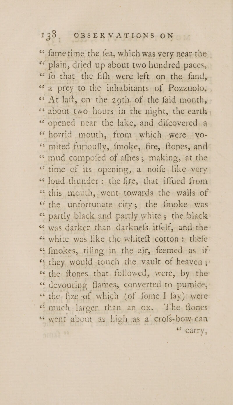 ¢ “~ Cal fame time the fea, which was very near the plain, dried up about two hundred paces, fo that the fifh were left on the fand, a prey to the inhabitants of Pozzuolo, At laft, on the 29th, of the faid month, about two hours in the night, the earth, opened near the lake, and difcovered,a horrid mouth, from which were ‘vo- mited furtoufly, fmoke, fire, ftones, and mud compofed of afhes; making, at the time of its opening, a noife like very loud thunder: the fre, that iffued from this mouth, went, towards the walls of partly black and partly white; the black: was darker than darknefs itfelf, and the white was like the whiteft cotton > thefe the: ftones. that. followed, were, by the devouring flames, converted to pumice, the. fize-of which (of fome I fay): were “carry,