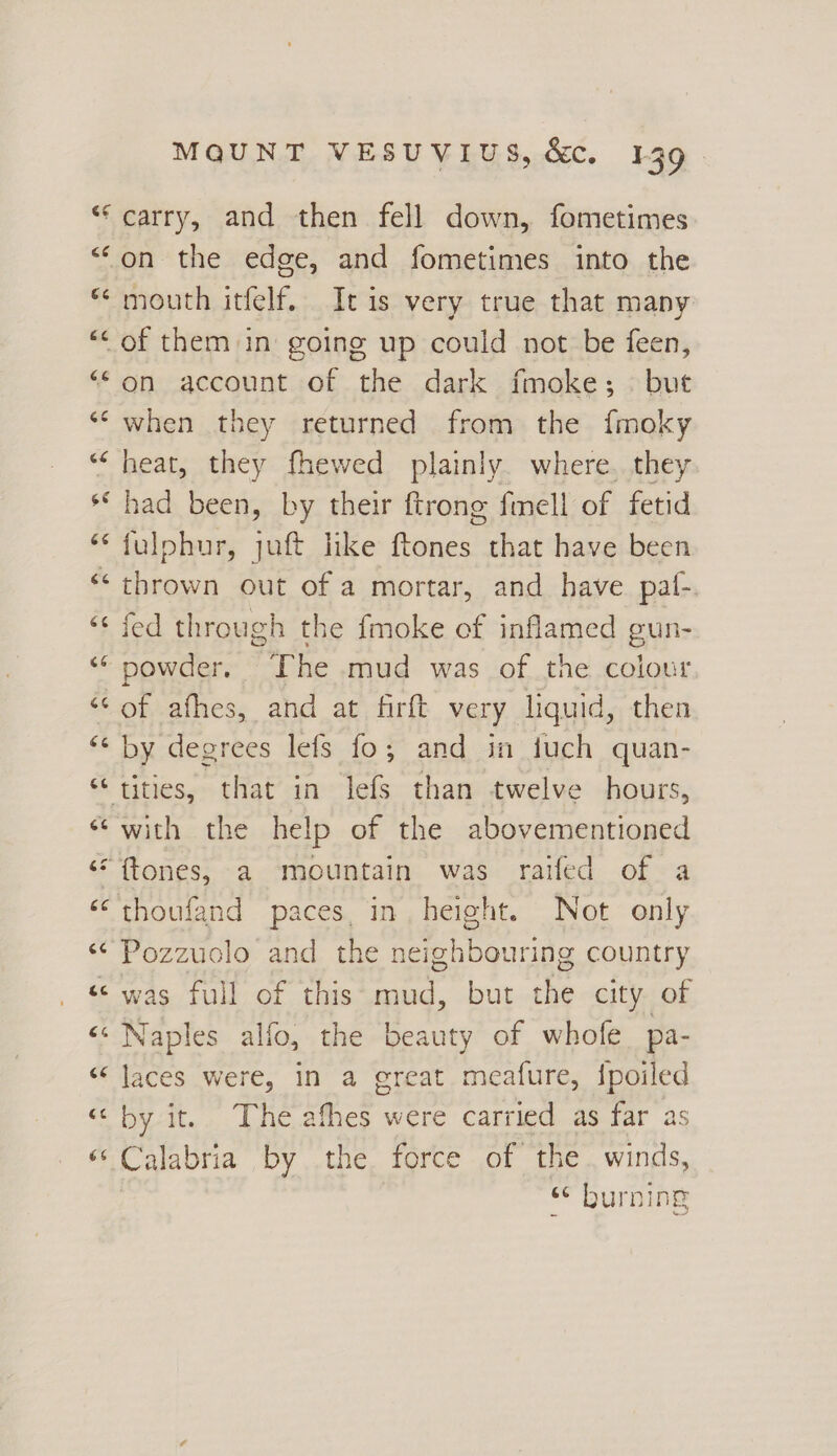6c rx4 ra ra ‘6 «ec 6s MQUNT VESUVIUS, &. 139. carry, and then fell down, fometimes on the edge, and fometimes into the mouth itfelf. It is very true that many on account of the dark fmoke;. but when they returned from the f{moky heat, they fhewed plainly. where. they had been, by their ftrong fimell of fetid fulphur, juft like ftones that have been thrown out of a mortar, and have paf- fed through the {moke of inflamed gun- powder. The mud was of the colour of afhes, and at firft very liquid, then by degrees lefs fo; and in fuch quan- with the help of the abovementioned thoufand paces, in, height. Not only Pozzuclo and the neighbouring country was full of this mud, but the city of Naples alfo, the beauty of whofe pa- laces were, in a great meafure, {poiled by it. The afhes were carried as far as Calabria by the force of the . winds, « burning
