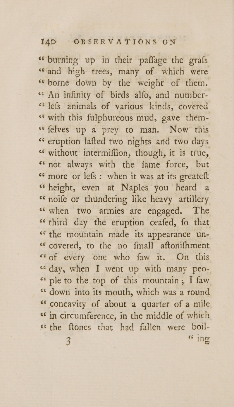 “burning up in their paffage the grafs “‘and high trees, many of which were “borne down by the weight of them. «¢ An infinity of birds alfo, and number- lefs animals of various kinds, covered with this fulphureous mud, gave them- felves up a prey to man. Now this <‘ eruption lafted two nights and two days ‘“* without intermiffion, though, it is true, “not always with the fhiné force, but ** more or lefs : when it was at its greateft “ height, even at Naples you heard a “¢ noe or thundering like heavy artillery ‘“‘when two armies are engaged. The “third day the eruption ceafed, fo that the mountain made its appearance un- «© covered, to the no fmall aftonifhment “Cof every one who faw it. On this “¢ day, when I went up with many peo- ** ple to the top of this mountain; I faw. «* down into its mouth, which was a round “* concavity of about a quarter of a mile <¢ in circumference, in the middle of which *¢the ftones that had fallen were boil- wn (4 4 o ¢ tid o nw “ €¢ 9 “& ine Ing od