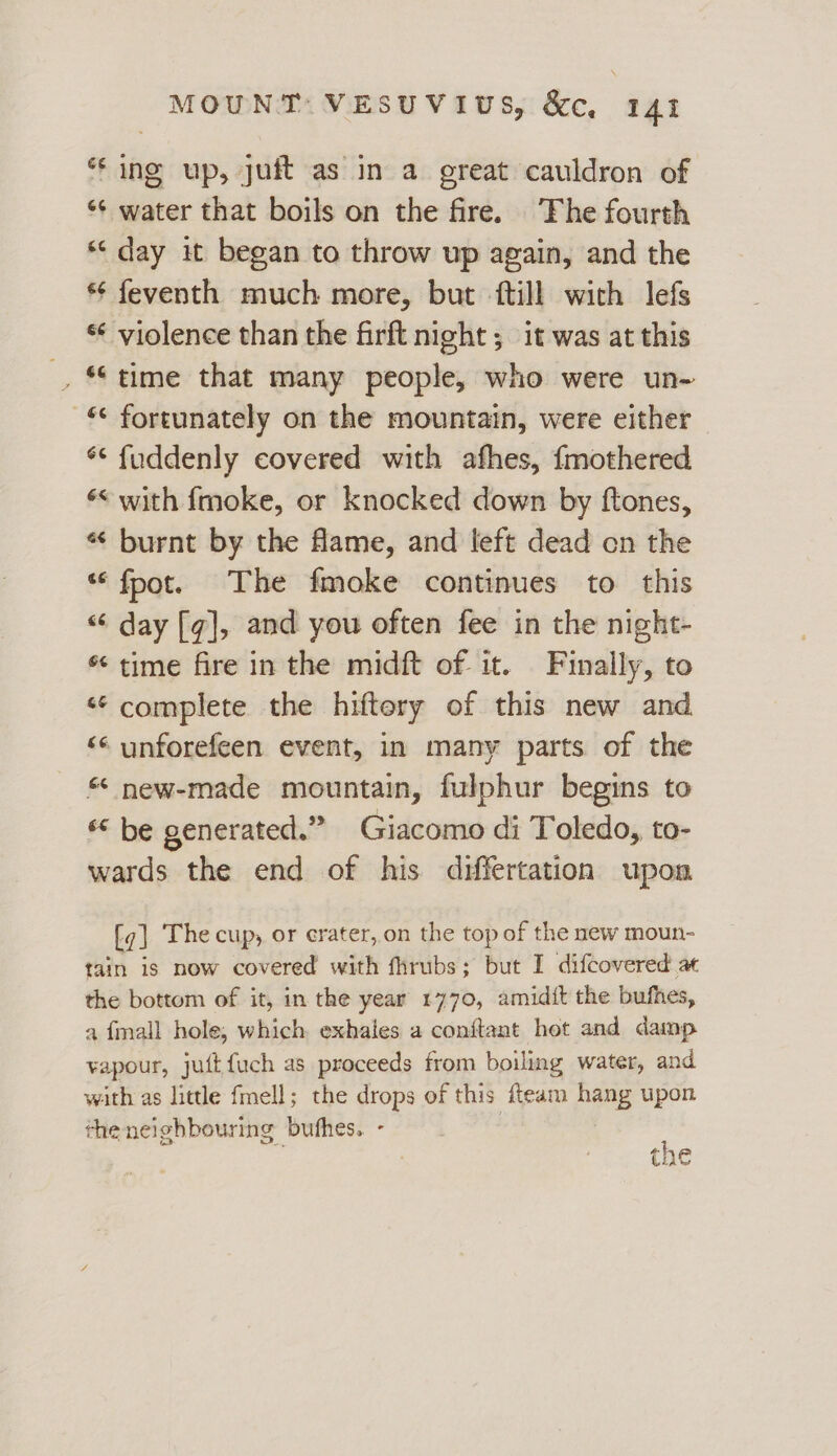 * ing up, juft as in a great cauldron of *¢ water that boils on the fire. ‘Fhe fourth *‘ day it began to throw up again, and the *¢ feventh much more, but ftill with lefs * violence than the firft night ; it was at this , “time that many people, who were un- «© fortunately on the mountain, were either ** fuddenly covered with afhes, {mothered «< with fmoke, or knocked down by ftones, « burnt by the fame, and left dead cn the *‘ fpot. The fmoke continues to this “ day [q], and you often fee in the night- * time fire in the midft of. it. Finally, to «‘ complete the hiftery of this new and << unforefeen event, in many parts of the * new-made mountain, fulphur begins to * be generated.” Giacomo di Toledo, to- wards the end of his differtation upon {g] The cup, or crater, on the top of the new moun- tain is now covered with fhrubs; but I difcovered at the bottom of it, in the year 1770, amidit the bufhes, a fmall hole, which exhales a conftant hot and damp vapour, juftfuch as proceeds from boiling water, and with as little fmell; the drops of this fleam hang upon theneighbouring bufhes. - . fs the
